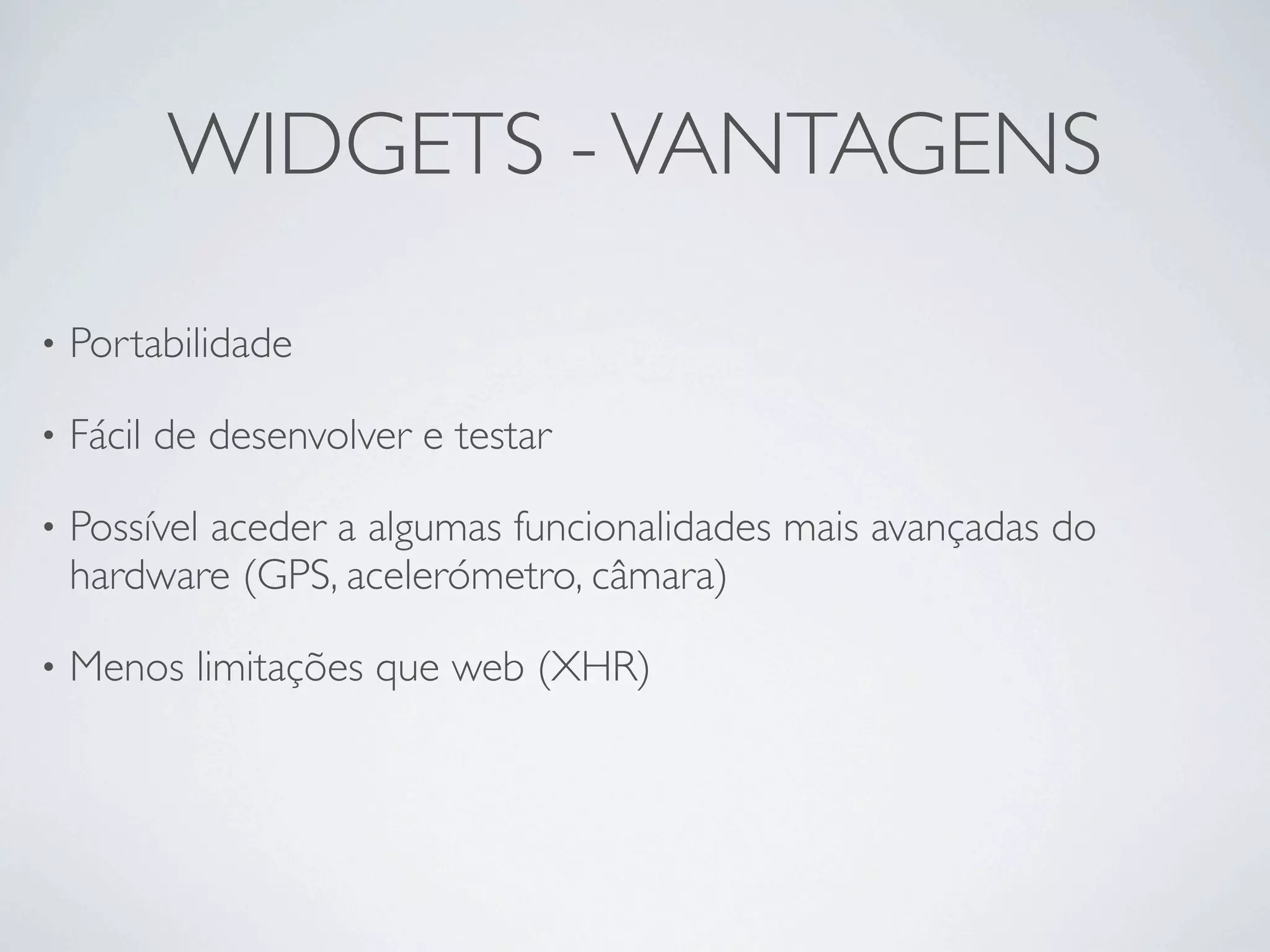 WIDGETS - VANTAGENS

•   Portabilidade 

•   Fácil de desenvolver e testar

•   Possível aceder a algumas funcionalidades mais avançadas do
    hardware (GPS, acelerómetro, câmara)

•   Menos limitações que web (XHR)
 