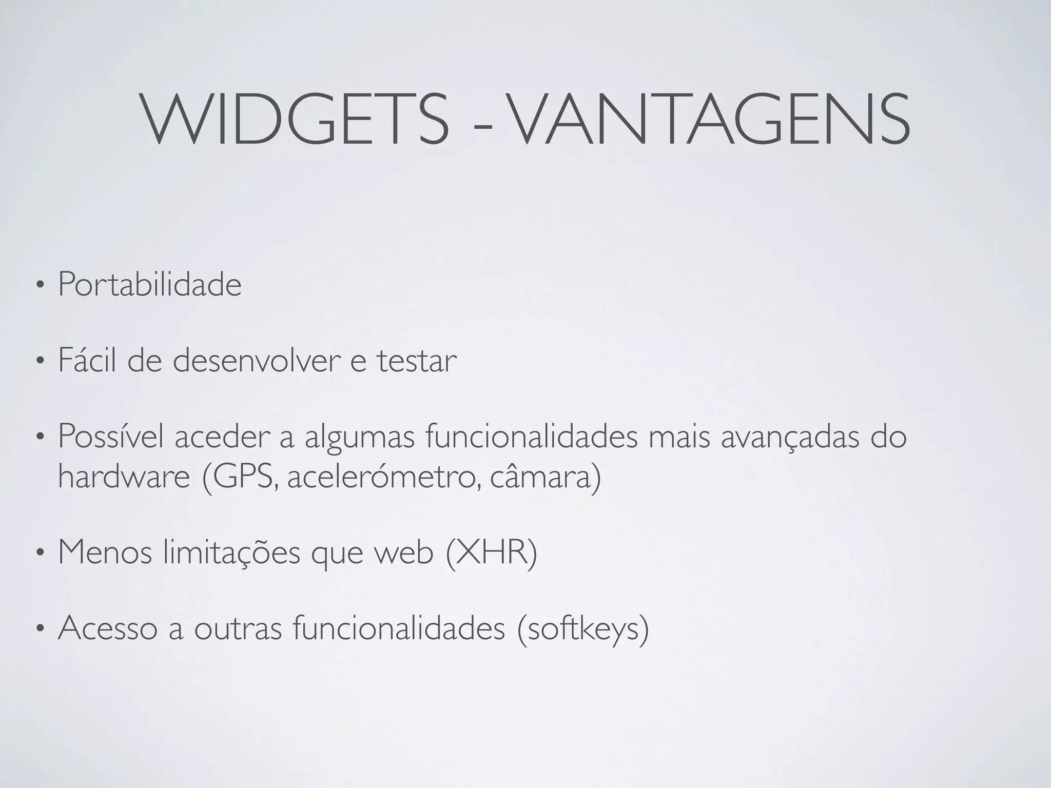 WIDGETS - VANTAGENS

•   Portabilidade 

•   Fácil de desenvolver e testar

•   Possível aceder a algumas funcionalidades mais avançadas do
    hardware (GPS, acelerómetro, câmara)

•   Menos limitações que web (XHR)

•   Acesso a outras funcionalidades (softkeys)
 