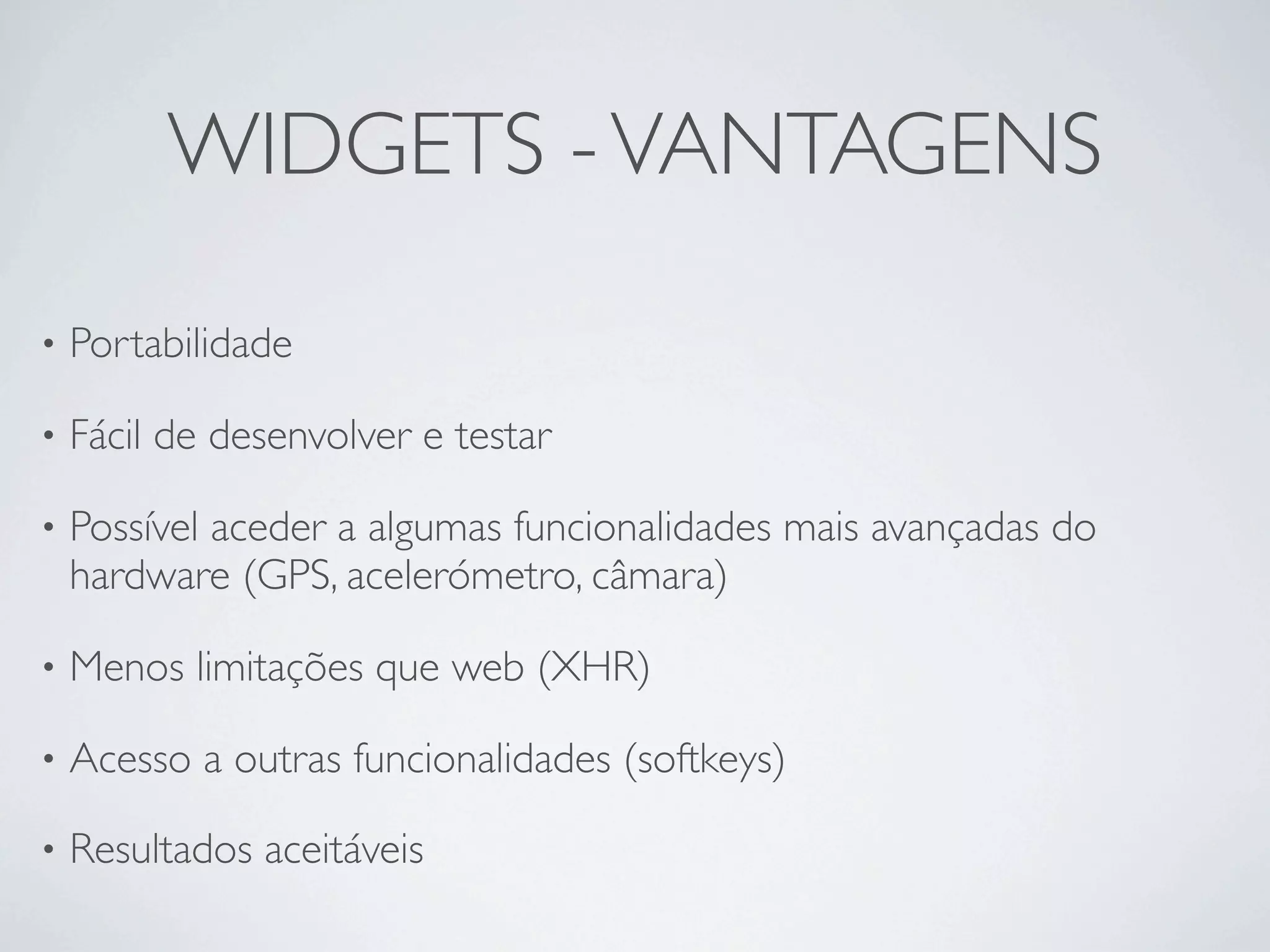 WIDGETS - VANTAGENS

•   Portabilidade 

•   Fácil de desenvolver e testar

•   Possível aceder a algumas funcionalidades mais avançadas do
    hardware (GPS, acelerómetro, câmara)

•   Menos limitações que web (XHR)

•   Acesso a outras funcionalidades (softkeys)

•   Resultados aceitáveis
 