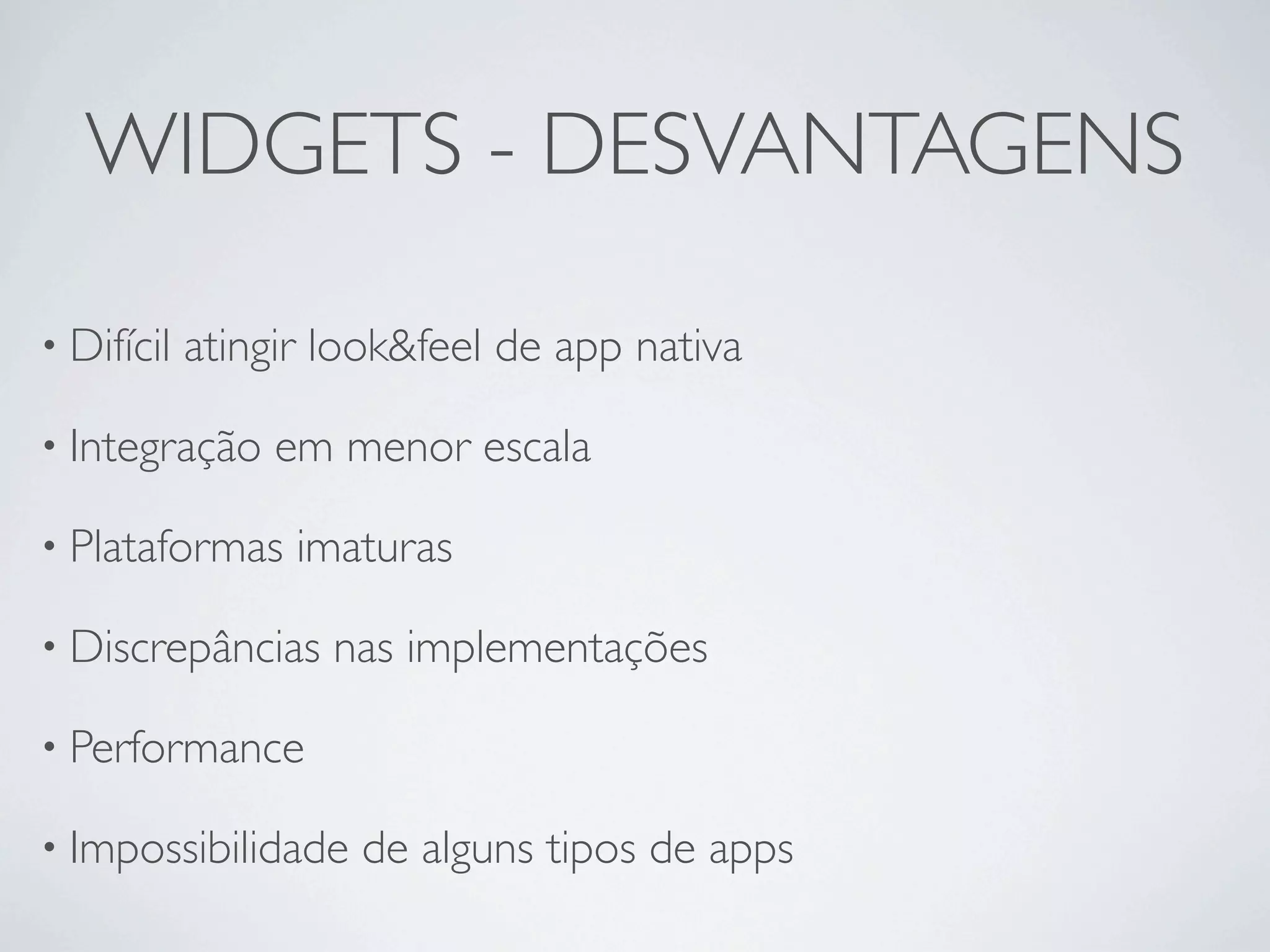 WIDGETS - DESVANTAGENS

• Difícil   atingir look&feel de app nativa

• Integração     em menor escala

• Plataformas     imaturas

• Discrepâncias     nas implementações

• Performance

• Impossibilidade    de alguns tipos de apps
 
