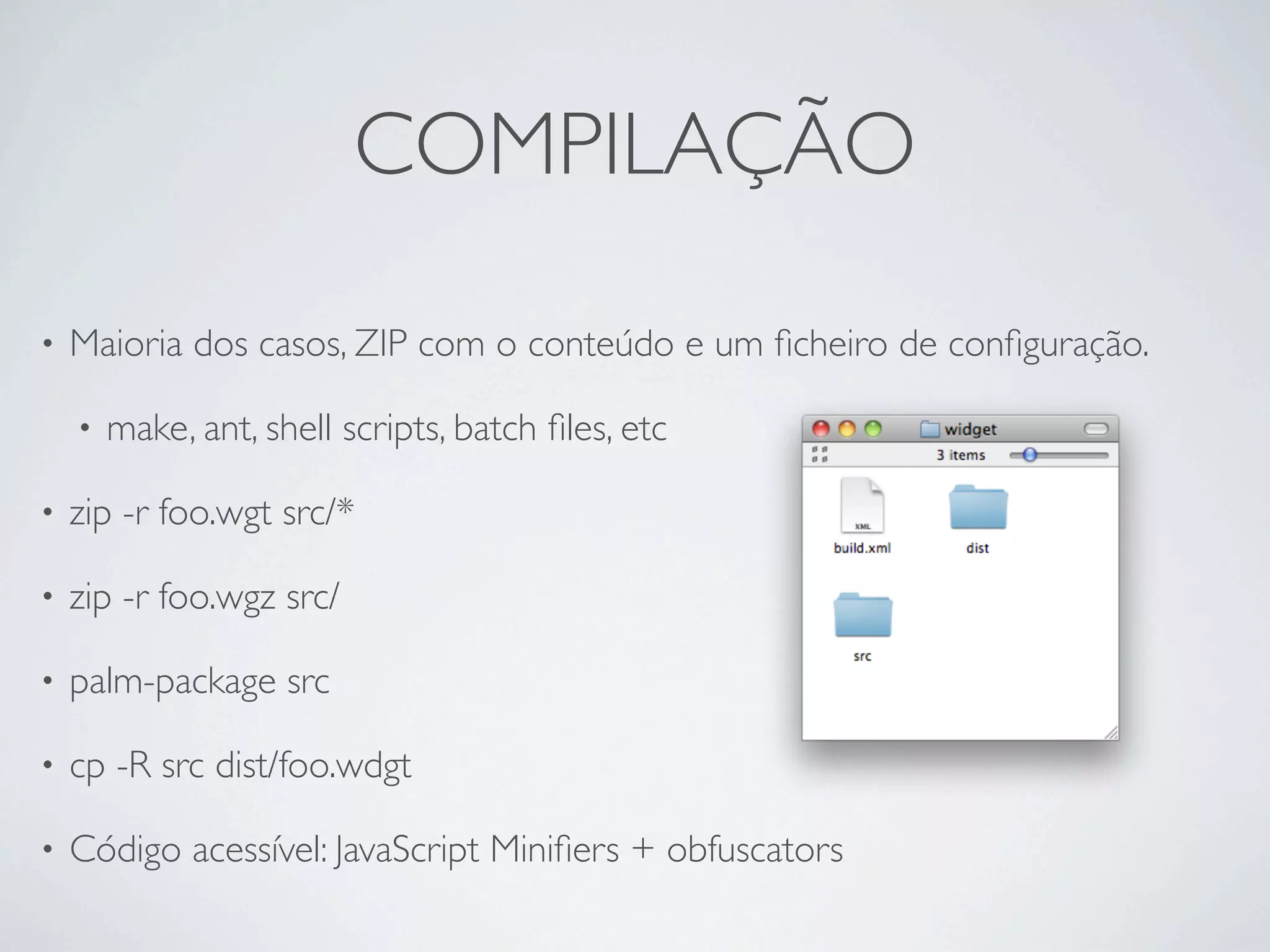 COMPILAÇÃO

•   Maioria dos casos, ZIP com o conteúdo e um ﬁcheiro de conﬁguração.

    •   make, ant, shell scripts, batch ﬁles, etc

•   zip -r foo.wgt src/*

•   zip -r foo.wgz src/

•   palm-package src

•   cp -R src dist/foo.wdgt

•   Código acessível: JavaScript Miniﬁers + obfuscators
 