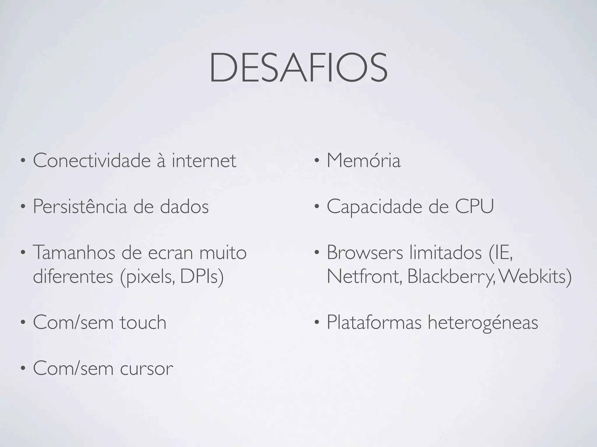 DESAFIOS

•   Conectividade à internet    •   Memória

•   Persistência de dados       •   Capacidade de CPU

•   Tamanhos de ecran muito     •   Browsers limitados (IE,
    diferentes (pixels, DPIs)       Netfront, Blackberry, Webkits)

•   Com/sem touch               •   Plataformas heterogéneas

•   Com/sem cursor
 
