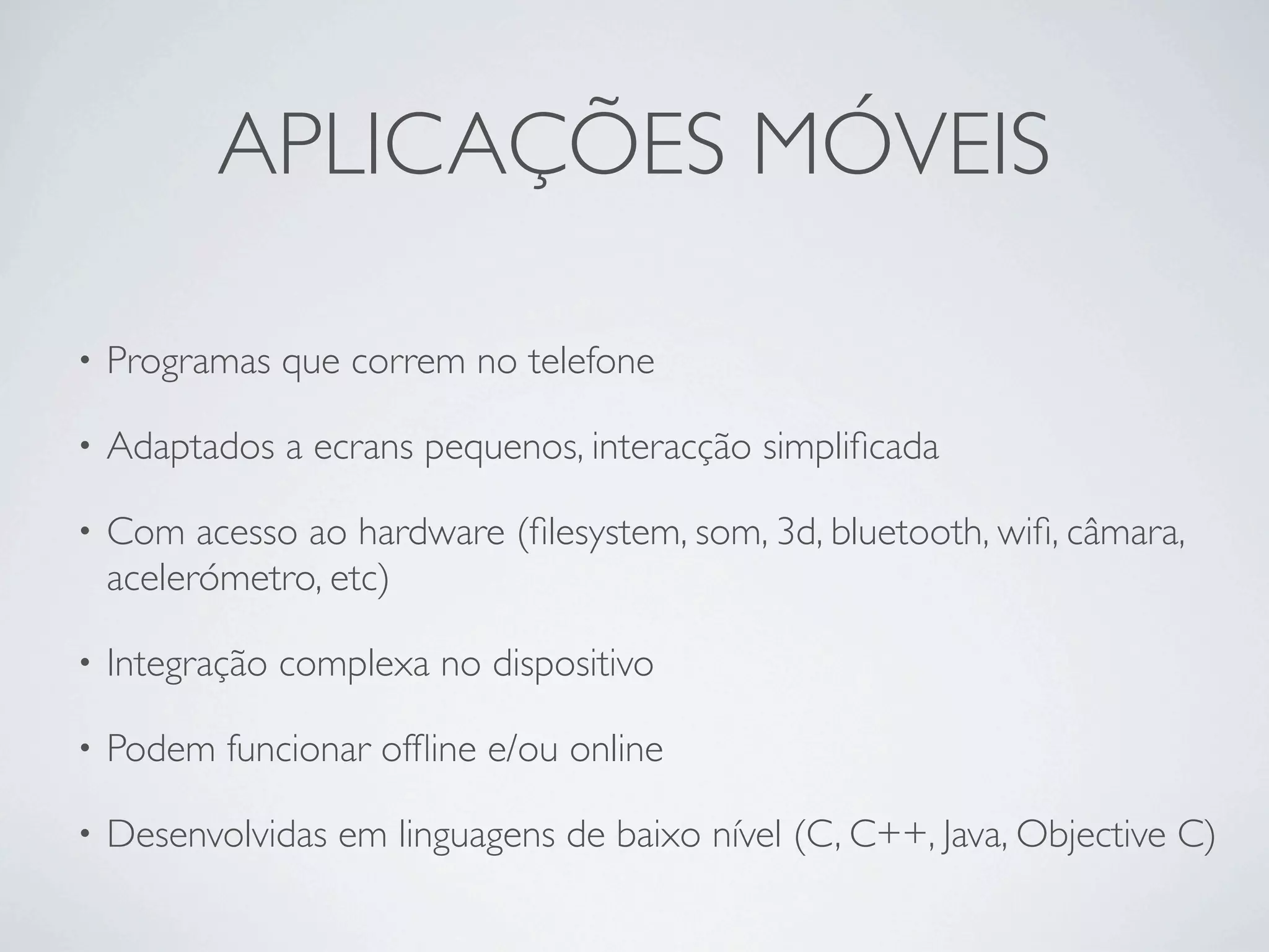 APLICAÇÕES MÓVEIS

•   Programas que correm no telefone

•   Adaptados a ecrans pequenos, interacção simpliﬁcada

•   Com acesso ao hardware (ﬁlesystem, som, 3d, bluetooth, wiﬁ, câmara,
    acelerómetro, etc)

•   Integração complexa no dispositivo

•   Podem funcionar ofﬂine e/ou online

•   Desenvolvidas em linguagens de baixo nível (C, C++, Java, Objective C)
 