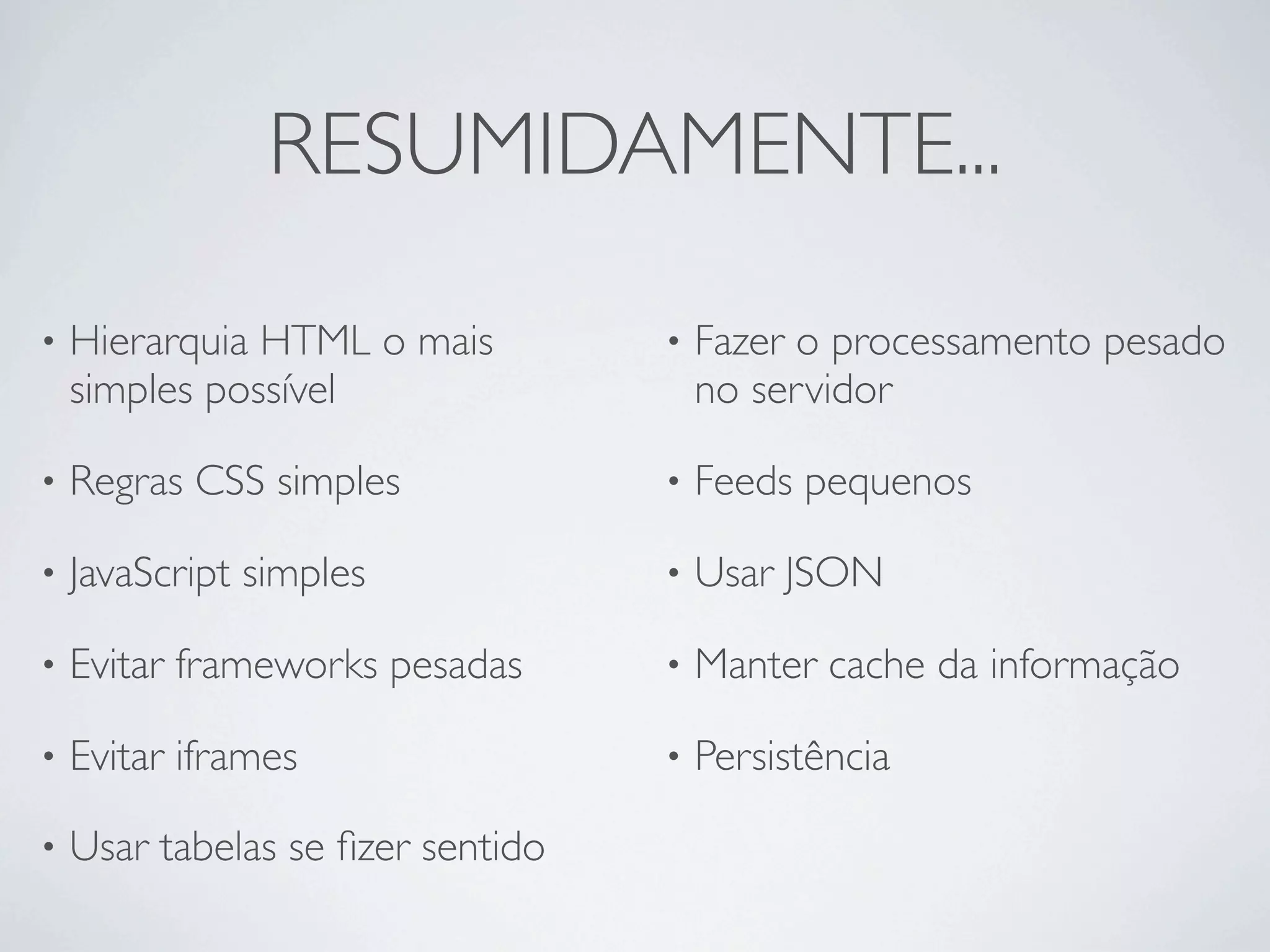 RESUMIDAMENTE...

•   Hierarquia HTML o mais         •   Fazer o processamento pesado
    simples possível                   no servidor

•   Regras CSS simples             •   Feeds pequenos

•   JavaScript simples             •   Usar JSON

•   Evitar frameworks pesadas      •   Manter cache da informação

•   Evitar iframes                 •   Persistência

•   Usar tabelas se ﬁzer sentido
 