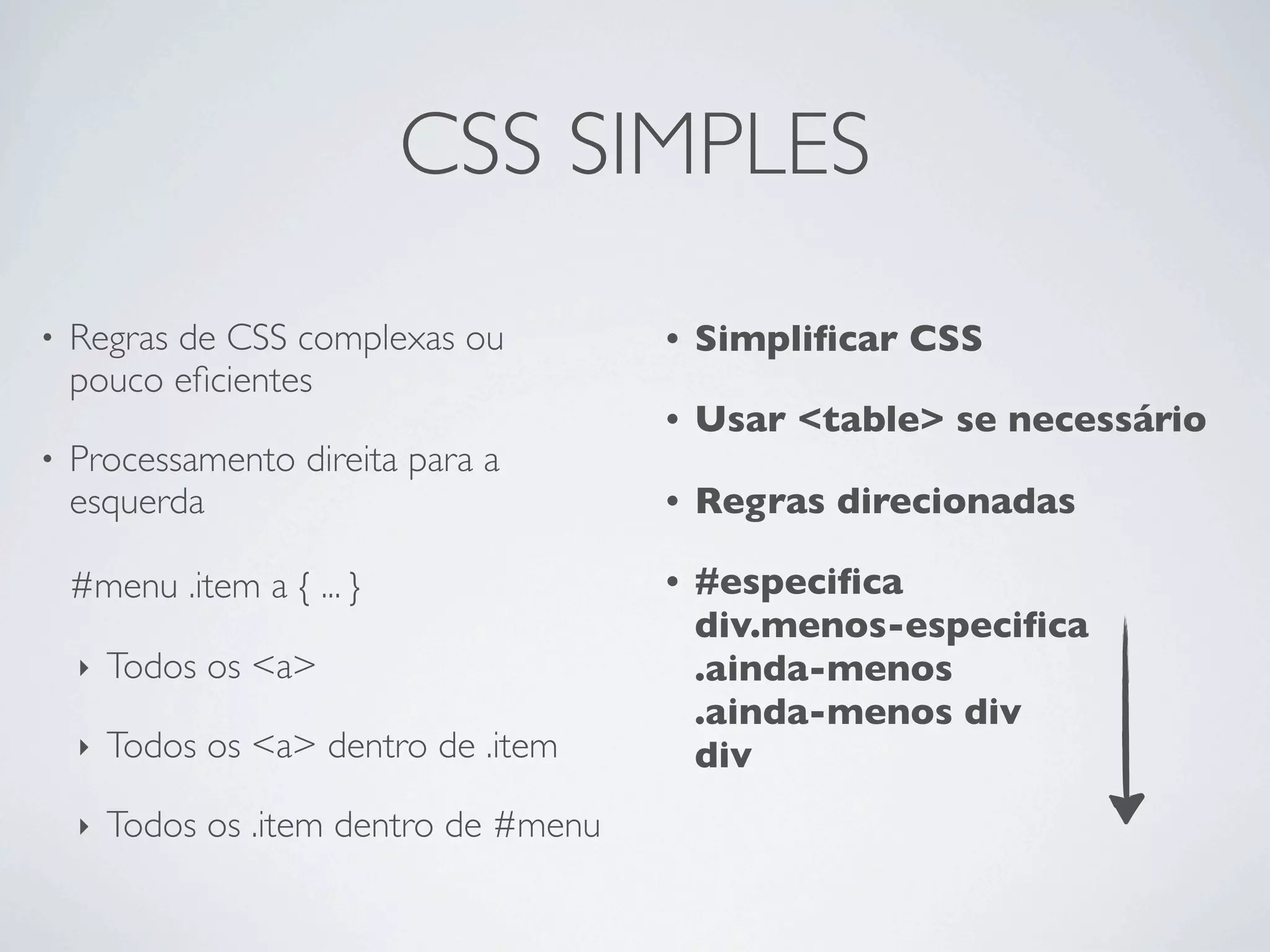 CSS SIMPLES
•   Regras de CSS complexas ou           •   Simpliﬁcar CSS
    pouco eﬁcientes
                                         •   Usar <table> se necessário
•   Processamento direita para a
    esquerda                             •   Regras direcionadas

    #menu .item a { ... }                •   #especiﬁca
                                             div.menos-especiﬁca
    ‣   Todos os <a>                         .ainda-menos
                                             .ainda-menos div
    ‣   Todos os <a> dentro de .item         div
    ‣   Todos os .item dentro de #menu
 