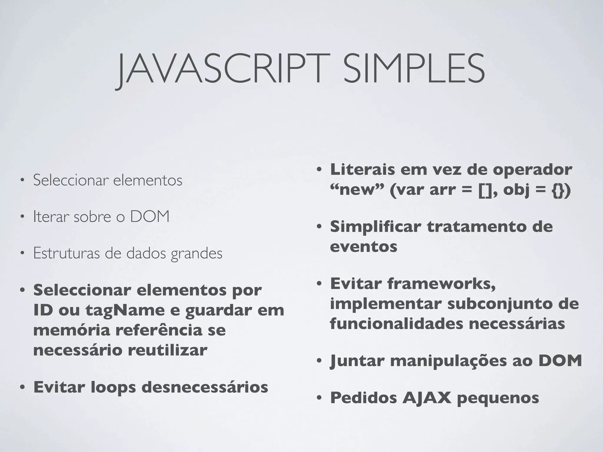 JAVASCRIPT SIMPLES

                                  •   Literais em vez de operador
•   Seleccionar elementos
                                      “new” (var arr = [], obj = {})
•   Iterar sobre o DOM
                                  •   Simpliﬁcar tratamento de
•   Estruturas de dados grandes       eventos

•   Seleccionar elementos por     •   Evitar frameworks,
    ID ou tagName e guardar em        implementar subconjunto de
    memória referência se             funcionalidades necessárias
    necessário reutilizar
                                  •   Juntar manipulações ao DOM
•   Evitar loops desnecessários
                                  •   Pedidos AJAX pequenos
 