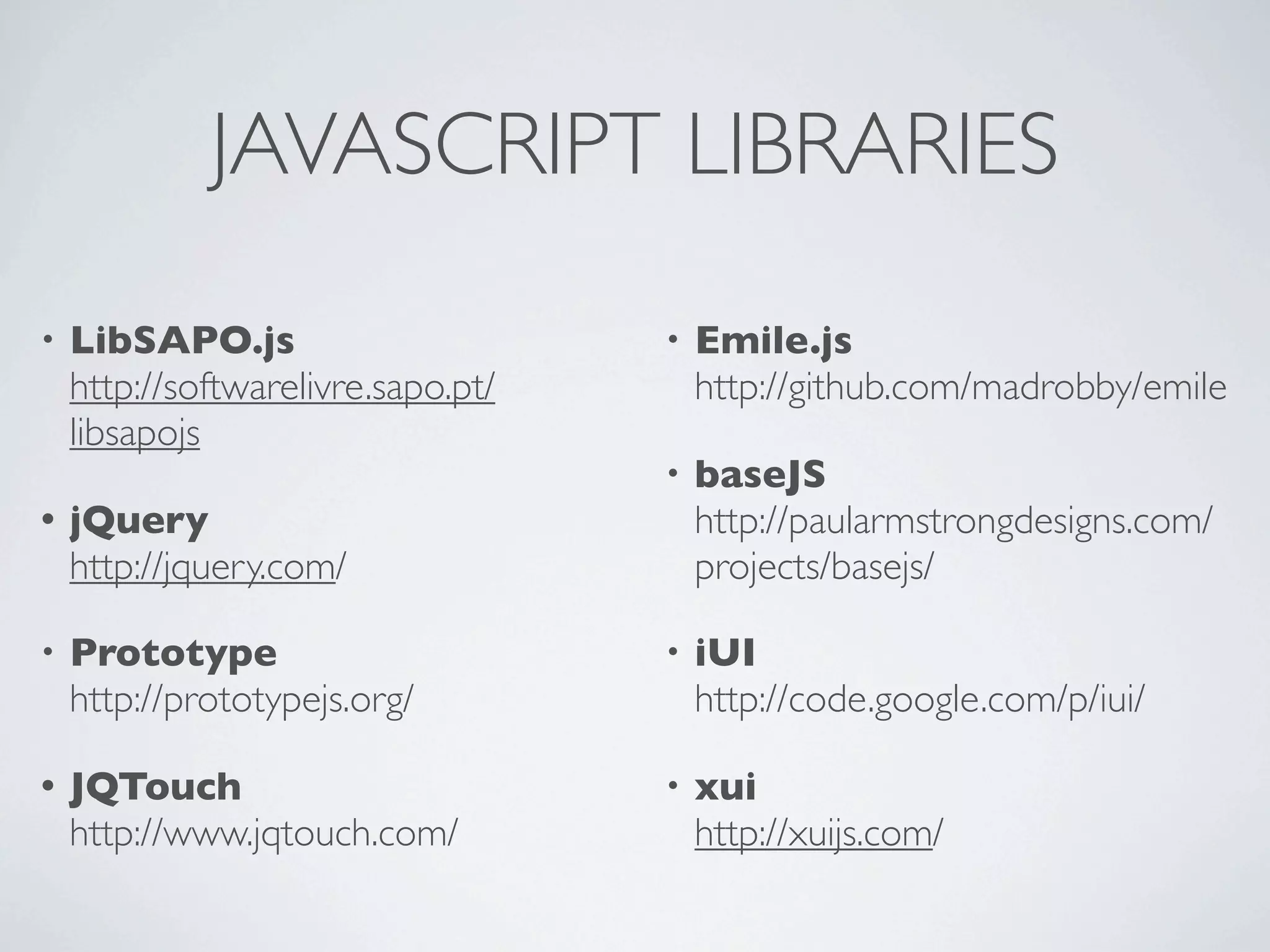 JAVASCRIPT LIBRARIES
•   LibSAPO.js                      •   Emile.js
    http://softwarelivre.sapo.pt/       http://github.com/madrobby/emile
    libsapojs
                                    •   baseJS
•   jQuery                              http://paularmstrongdesigns.com/
    http://jquery.com/                  projects/basejs/

•   Prototype                       •   iUI
    http://prototypejs.org/             http://code.google.com/p/iui/

•   JQTouch                         •   xui
    http://www.jqtouch.com/             http://xuijs.com/
 