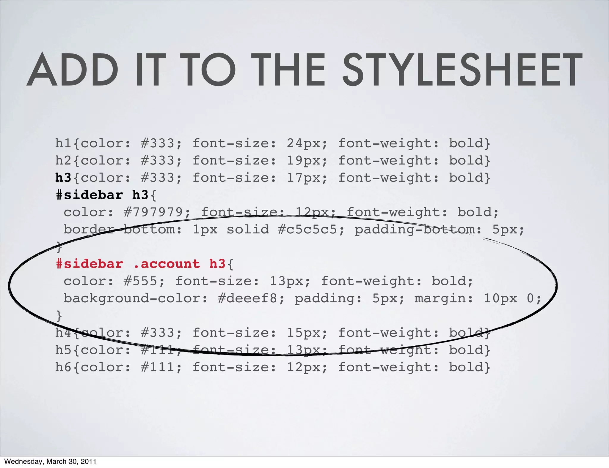 ADD IT TO THE STYLESHEET
             h1{color: #333; font-size: 24px; font-weight: bold}
             h2{color: #333; font-size: 19px; font-weight: bold}
             h3{color: #333; font-size: 17px; font-weight: bold}
             #sidebar h3{
               color: #797979; font-size: 12px; font-weight: bold;
               border-bottom: 1px solid #c5c5c5; padding-bottom: 5px;
             }
             #sidebar .account h3{
               color: #555; font-size: 13px; font-weight: bold;
               background-color: #deeef8; padding: 5px; margin: 10px 0;
             }
             h4{color: #333; font-size: 15px; font-weight: bold}
             h5{color: #111; font-size: 13px; font-weight: bold}
             h6{color: #111; font-size: 12px; font-weight: bold}




Wednesday, March 30, 2011
 