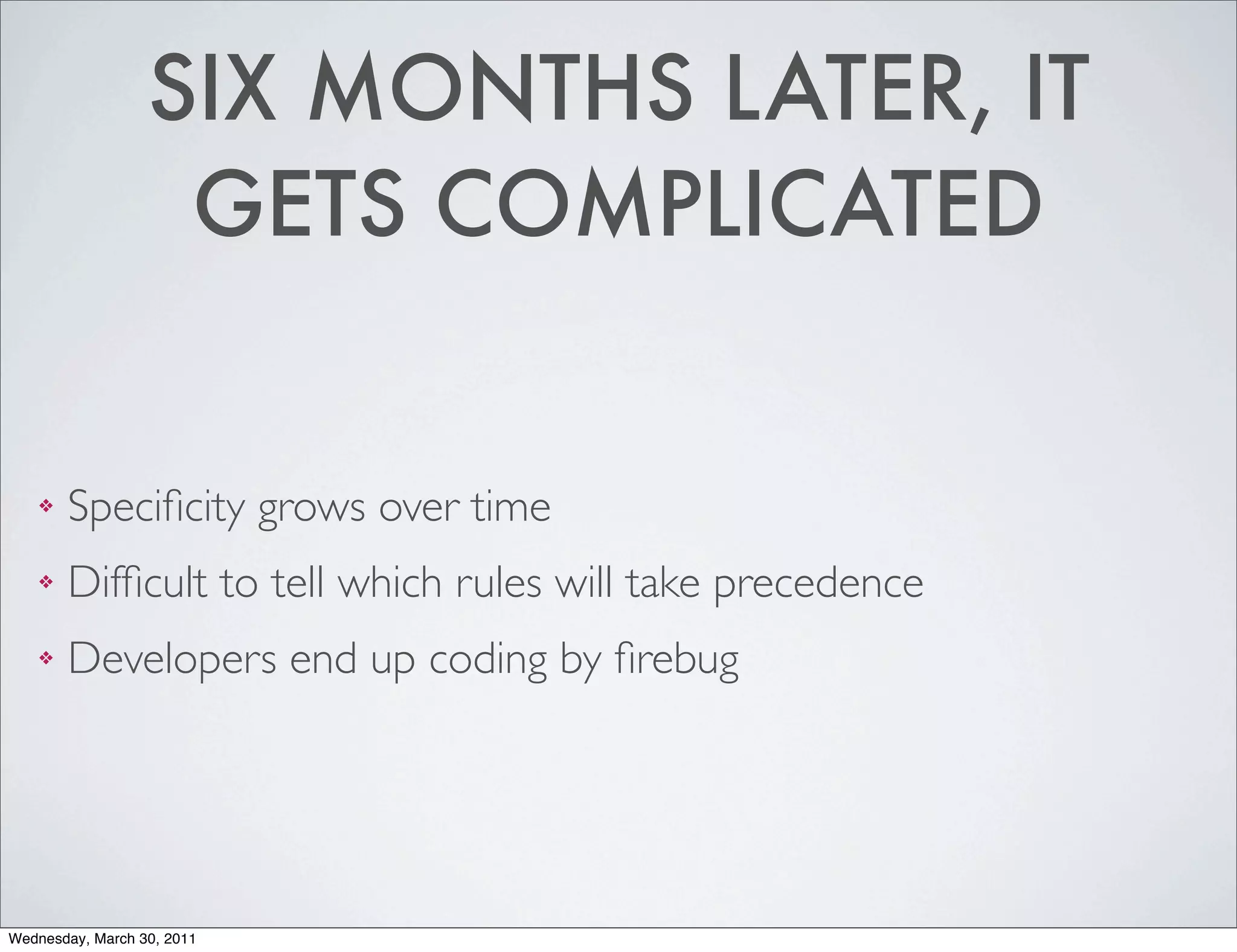 SIX MONTHS LATER, IT
                   GETS COMPLICATED


    ❖   Speciﬁcity grows over time
    ❖   Difﬁcult to tell which rules will take precedence
    ❖   Developers end up coding by ﬁrebug




Wednesday, March 30, 2011
 