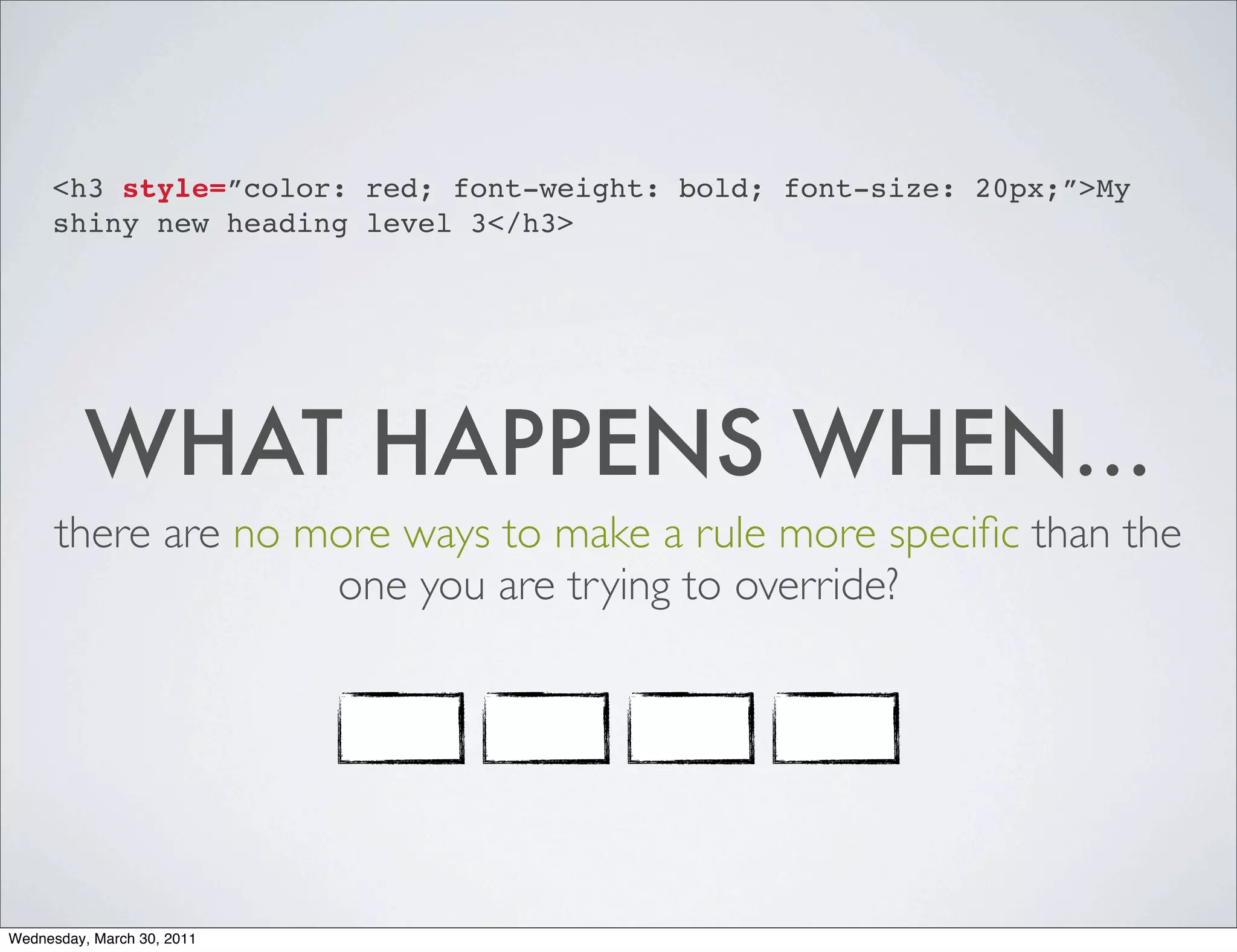 <h3 style=”color: red; font-weight: bold; font-size: 20px;”>My
     shiny new heading level 3</h3>




          WHAT HAPPENS WHEN...
      there are no more ways to make a rule more speciﬁc than the
                    one you are trying to override?




Wednesday, March 30, 2011
 