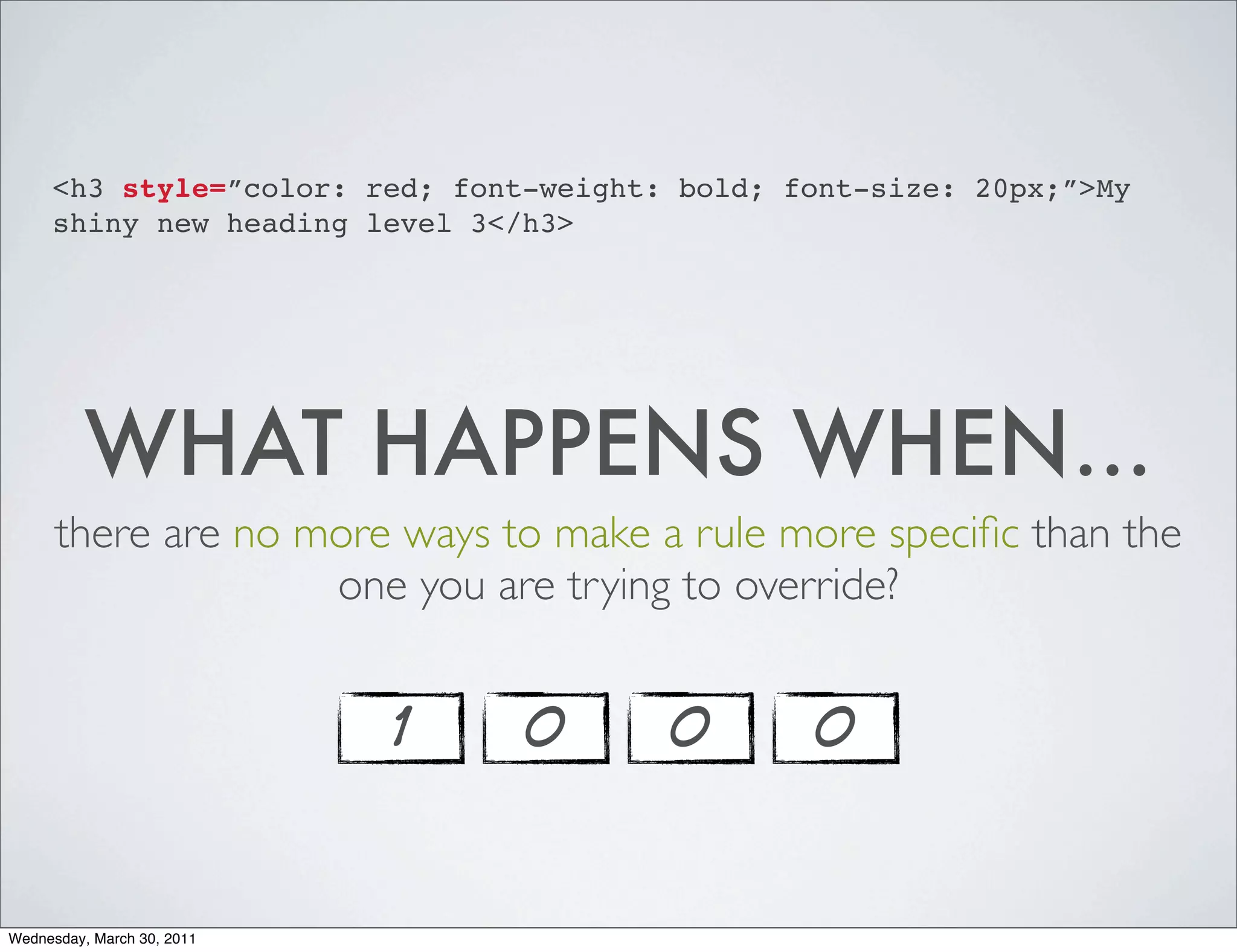 <h3 style=”color: red; font-weight: bold; font-size: 20px;”>My
     shiny new heading level 3</h3>




          WHAT HAPPENS WHEN...
      there are no more ways to make a rule more speciﬁc than the
                    one you are trying to override?


                            1   0       0       0


Wednesday, March 30, 2011
 