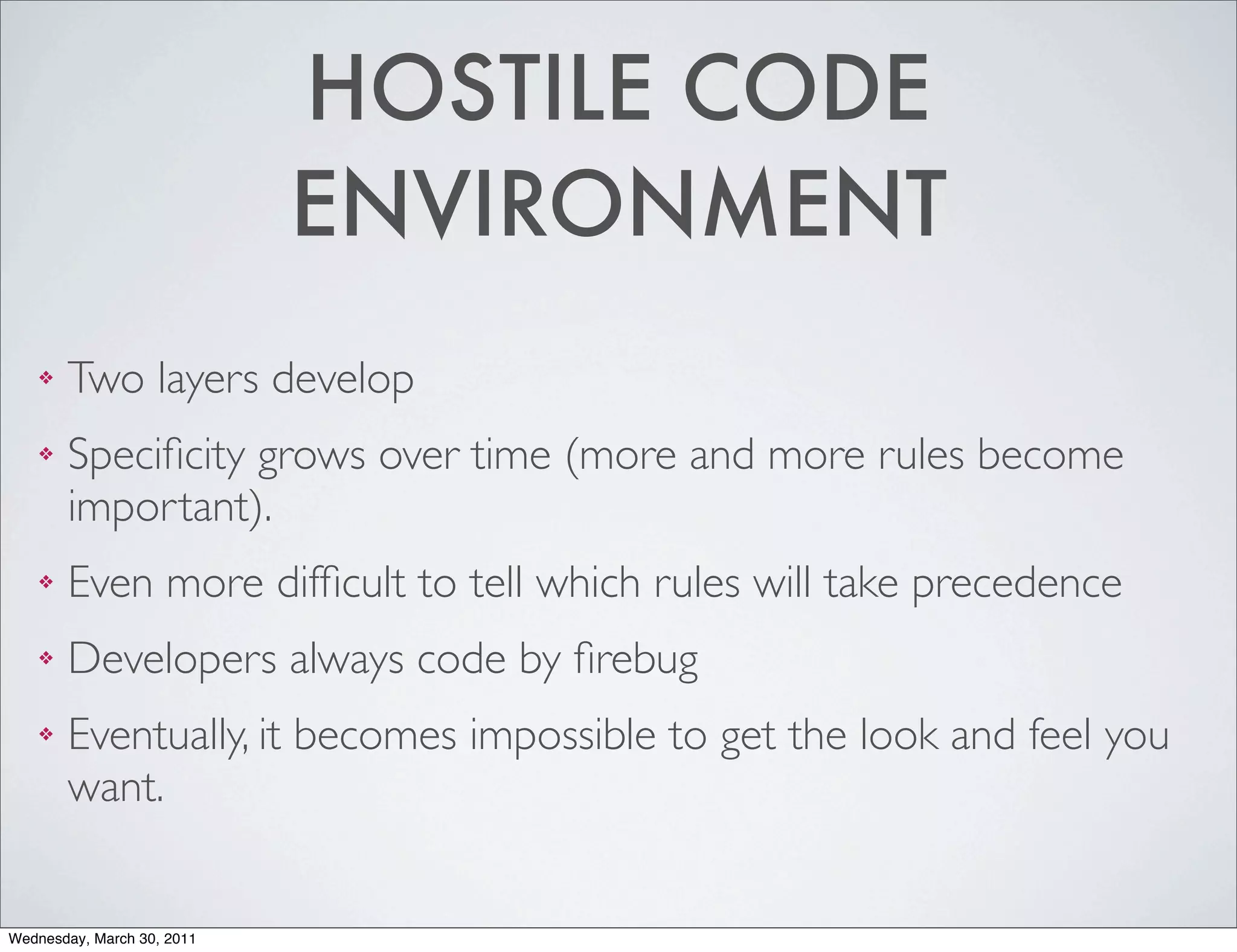 HOSTILE CODE
                            ENVIRONMENT
    ❖   Two layers develop
    ❖   Speciﬁcity grows over time (more and more rules become
        important).
    ❖   Even more difﬁcult to tell which rules will take precedence
    ❖   Developers always code by ﬁrebug
    ❖   Eventually, it becomes impossible to get the look and feel you
        want.


Wednesday, March 30, 2011
 