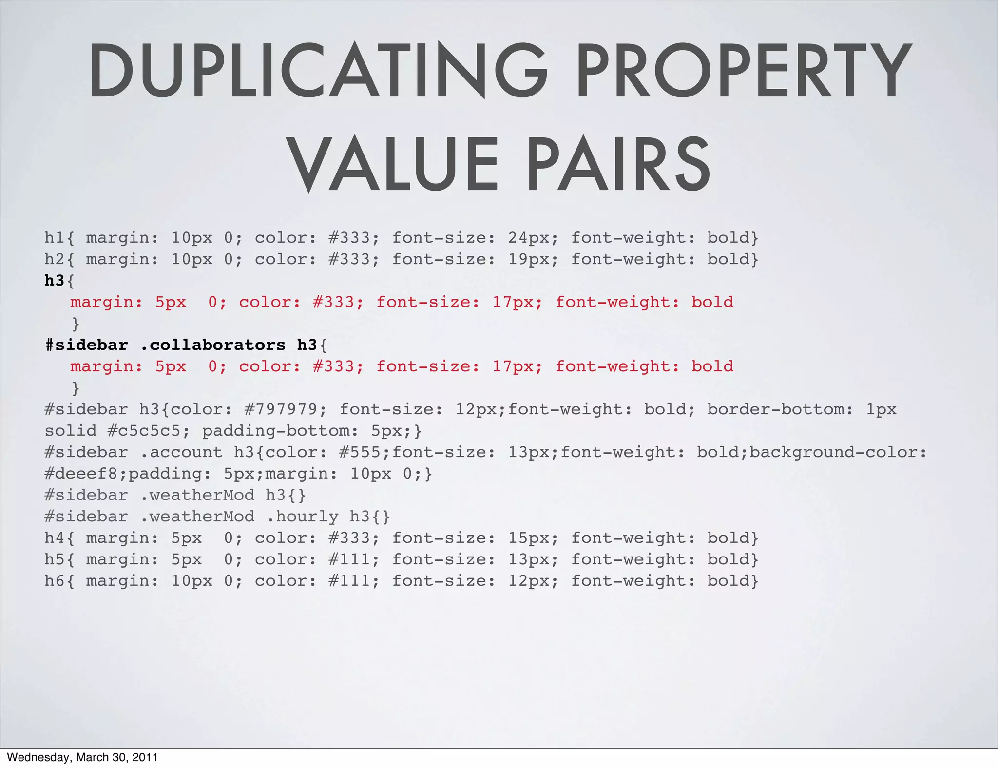 DUPLICATING PROPERTY
                 VALUE PAIRS
      h1{ margin: 10px 0; color: #333; font-size: 24px; font-weight: bold}
      h2{ margin: 10px 0; color: #333; font-size: 19px; font-weight: bold}
      h3{
        margin: 5px 0; color: #333; font-size: 17px; font-weight: bold
        }
      #sidebar .collaborators h3{
        margin: 5px 0; color: #333; font-size: 17px; font-weight: bold
        }
      #sidebar h3{color: #797979; font-size: 12px;font-weight: bold; border-bottom: 1px
      solid #c5c5c5; padding-bottom: 5px;}
      #sidebar .account h3{color: #555;font-size: 13px;font-weight: bold;background-color:
      #deeef8;padding: 5px;margin: 10px 0;}
      #sidebar .weatherMod h3{}
      #sidebar .weatherMod .hourly h3{}
      h4{ margin: 5px 0; color: #333; font-size: 15px; font-weight: bold}
      h5{ margin: 5px 0; color: #111; font-size: 13px; font-weight: bold}
      h6{ margin: 10px 0; color: #111; font-size: 12px; font-weight: bold}




Wednesday, March 30, 2011
 