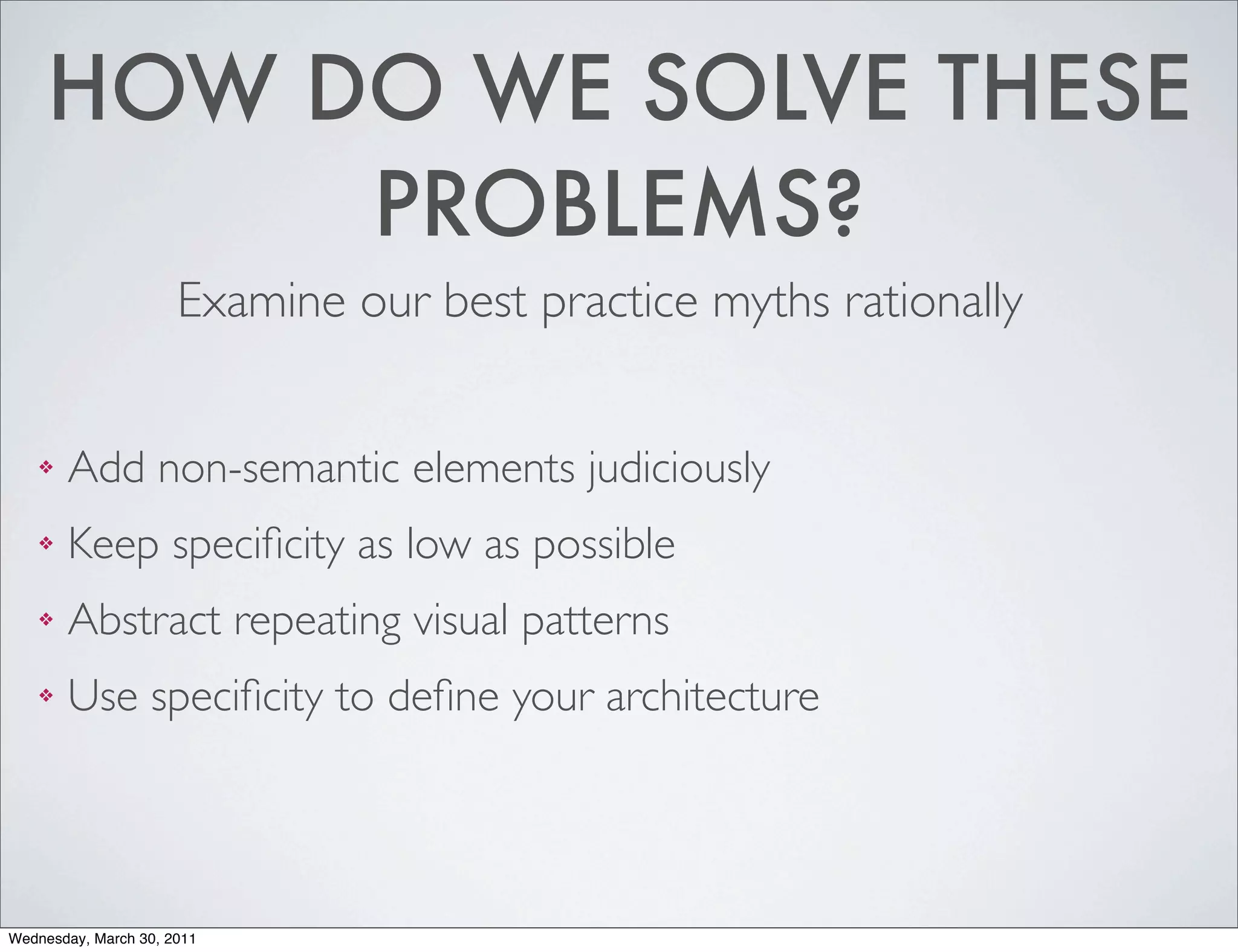 HOW DO WE SOLVE THESE
          PROBLEMS?
                      Examine our best practice myths rationally


    ❖   Add non-semantic elements judiciously
    ❖   Keep speciﬁcity as low as possible
    ❖   Abstract repeating visual patterns
    ❖   Use speciﬁcity to deﬁne your architecture




Wednesday, March 30, 2011
 