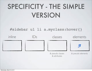 SPECIFICITY - THE SIMPLE
VERSION
#sidebar ul li a.myclass:hover{}
inline IDs classes elements
3
& pseudo classes & pseudo elements
& attributes
Wednesday, March 30, 2011