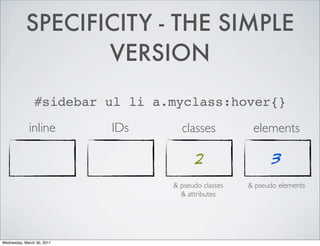 SPECIFICITY - THE SIMPLE
VERSION
#sidebar ul li a.myclass:hover{}
inline IDs classes elements
2 3
& pseudo classes & pseudo elements
& attributes
Wednesday, March 30, 2011