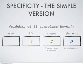 SPECIFICITY - THE SIMPLE
VERSION
#sidebar ul li a.myclass:hover{}
inline IDs classes elements
1 2 3
& pseudo classes & pseudo elements
& attributes
Wednesday, March 30, 2011