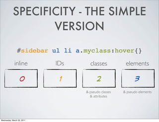 SPECIFICITY - THE SIMPLE
VERSION
#sidebar ul li a.myclass:hover{}
inline IDs classes elements
0 1 2 3
& pseudo classes & pseudo elements
& attributes
Wednesday, March 30, 2011