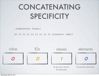 CONCATENATING
SPECIFICITY
.item{color: blue;}
ul li li li li li li li li li{color: red;}
inline IDs classes elements
0 0 1 0
& pseudo classes & pseudo elements
& attributes
Wednesday, March 30, 2011