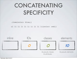 CONCATENATING
SPECIFICITY
.item{color: blue;}
ul li li li li li li li li li{color: red;}
inline IDs classes elements
0 0 10
& pseudo classes & pseudo elements
& attributes
Wednesday, March 30, 2011