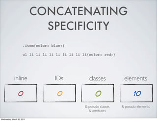 CONCATENATING
SPECIFICITY
.item{color: blue;}
ul li li li li li li li li li{color: red;}
inline IDs classes elements
0 0 0 10
& pseudo classes & pseudo elements
& attributes
Wednesday, March 30, 2011