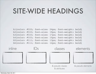 SITE-WIDE HEADINGS
h1{color: #333; font-size: 24px; font-weight: bold}
h2{color: #333; font-size: 19px; font-weight: bold}
h3{color: #333; font-size: 17px; font-weight: bold}
h4{color: #333; font-size: 15px; font-weight: bold}
h5{color: #111; font-size: 13px; font-weight: bold}
h6{color: #111; font-size: 12px; font-weight: bold}
inline IDs classes elements
& pseudo classes & pseudo elements
& attributes
Wednesday, March 30, 2011