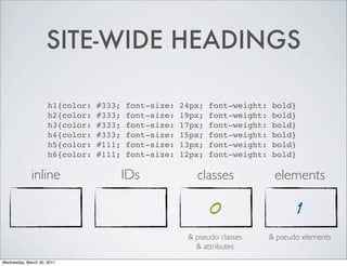 SITE-WIDE HEADINGS
h1{color: #333; font-size: 24px; font-weight: bold}
h2{color: #333; font-size: 19px; font-weight: bold}
h3{color: #333; font-size: 17px; font-weight: bold}
h4{color: #333; font-size: 15px; font-weight: bold}
h5{color: #111; font-size: 13px; font-weight: bold}
h6{color: #111; font-size: 12px; font-weight: bold}
inline IDs classes elements
0 1
& pseudo classes & pseudo elements
& attributes
Wednesday, March 30, 2011