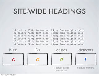 SITE-WIDE HEADINGS
h1{color: #333; font-size: 24px; font-weight: bold}
h2{color: #333; font-size: 19px; font-weight: bold}
h3{color: #333; font-size: 17px; font-weight: bold}
h4{color: #333; font-size: 15px; font-weight: bold}
h5{color: #111; font-size: 13px; font-weight: bold}
h6{color: #111; font-size: 12px; font-weight: bold}
inline IDs classes elements
0 0 0 1
& pseudo classes & pseudo elements
& attributes
Wednesday, March 30, 2011