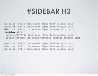 #SIDEBAR H3
h1{color: #333; font-size: 24px; font-weight: bold}
h2{color: #333; font-size: 19px; font-weight: bold}
h3{color: #333; font-size: 17px; font-weight: bold}
#sidebar h3 {
color: #797979; font-size: 12px;font-weight: bold;
border-bottom: 1px solid #c5c5c5; padding-bottom: 5px;
}
h4{color: #333; font-size: 15px; font-weight: bold}
h5{color: #111; font-size: 13px; font-weight: bold}
h6{color: #111; font-size: 12px; font-weight: bold}
Wednesday, March 30, 2011