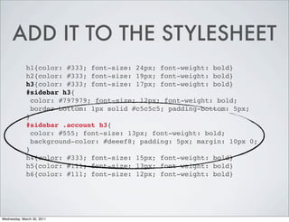 ADD IT TO THE STYLESHEET
h1{color: #333; font-size: 24px; font-weight: bold}
h2{color: #333; font-size: 19px; font-weight: bold}
h3{color: #333; font-size: 17px; font-weight: bold}
#sidebar h3{
color: #797979; font-size: 12px; font-weight: bold;
border-bottom: 1px solid #c5c5c5; padding-bottom: 5px;
}
#sidebar .account h3{
color: #555; font-size: 13px; font-weight: bold;
background-color: #deeef8; padding: 5px; margin: 10px 0;
}
h4{color: #333; font-size: 15px; font-weight: bold}
h5{color: #111; font-size: 13px; font-weight: bold}
h6{color: #111; font-size: 12px; font-weight: bold}
Wednesday, March 30, 2011