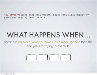 <h3 style=”color: red; font-weight: bold; font-size: 20px;”>My
shiny new heading level 3</h3>
WHAT HAPPENS WHEN...
there are no more ways to make a rule more specific than the
one you are trying to override?
Wednesday, March 30, 2011