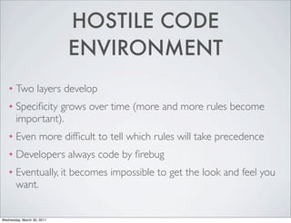 HOSTILE CODE
ENVIRONMENT
❖ Two layers develop
❖ Specificity grows over time (more and more rules become
important).
❖ Even more difficult to tell which rules will take precedence
❖ Developers always code by firebug
❖ Eventually, it becomes impossible to get the look and feel you
want.
Wednesday, March 30, 2011