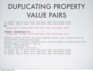 DUPLICATING PROPERTY
VALUE PAIRS
h1{ margin: 10px 0; color: #333; font-size: 24px; font-weight: bold}
h2{ margin: 10px 0; color: #333; font-size: 19px; font-weight: bold}
h3{
margin: 5px 0; color: #333; font-size: 17px; font-weight: bold
}
#sidebar .collaborators h3{
margin: 5px 0; color: #333; font-size: 17px; font-weight: bold
}
#sidebar h3{color: #797979; font-size: 12px;font-weight: bold; border-bottom: 1px
solid #c5c5c5; padding-bottom: 5px;}
#sidebar .account h3{color: #555;font-size: 13px;font-weight: bold;background-color:
#deeef8;padding: 5px;margin: 10px 0;}
#sidebar .weatherMod h3{}
#sidebar .weatherMod .hourly h3{}
h4{ margin: 5px 0; color: #333; font-size: 15px; font-weight: bold}
h5{ margin: 5px 0; color: #111; font-size: 13px; font-weight: bold}
h6{ margin: 10px 0; color: #111; font-size: 12px; font-weight: bold}
Wednesday, March 30, 2011