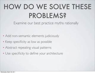 HOW DO WE SOLVE THESE
PROBLEMS?
Examine our best practice myths rationally
❖ Add non-semantic elements judiciously
❖ Keep specificity as low as possible
❖ Abstract repeating visual patterns
❖ Use specificity to define your architecture
Wednesday, March 30, 2011