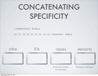 CONCATENATING
                              SPECIFICITY
                      .item{color: blue;}

                      ul li li li li li li li li li{color: red;}




             inline                 IDs             classes           elements



                                                  & pseudo classes   & pseudo elements
                                                    & attributes

Wednesday, March 30, 2011
 