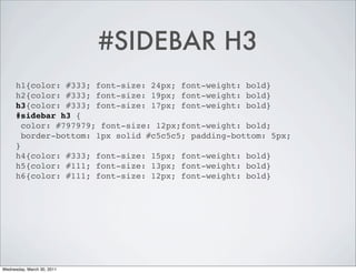 #SIDEBAR H3
      h1{color: #333; font-size: 24px; font-weight: bold}
      h2{color: #333; font-size: 19px; font-weight: bold}
      h3{color: #333; font-size: 17px; font-weight: bold}
      #sidebar h3 {
        color: #797979; font-size: 12px;font-weight: bold;
        border-bottom: 1px solid #c5c5c5; padding-bottom: 5px;
      }
      h4{color: #333; font-size: 15px; font-weight: bold}
      h5{color: #111; font-size: 13px; font-weight: bold}
      h6{color: #111; font-size: 12px; font-weight: bold}




Wednesday, March 30, 2011
 