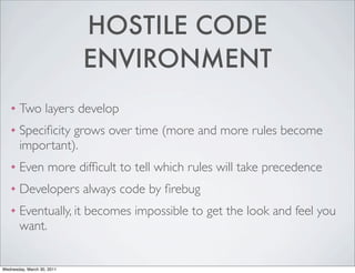 HOSTILE CODE
                            ENVIRONMENT
    ❖   Two layers develop
    ❖   Speciﬁcity grows over time (more and more rules become
        important).
    ❖   Even more difﬁcult to tell which rules will take precedence
    ❖   Developers always code by ﬁrebug
    ❖   Eventually, it becomes impossible to get the look and feel you
        want.


Wednesday, March 30, 2011
 