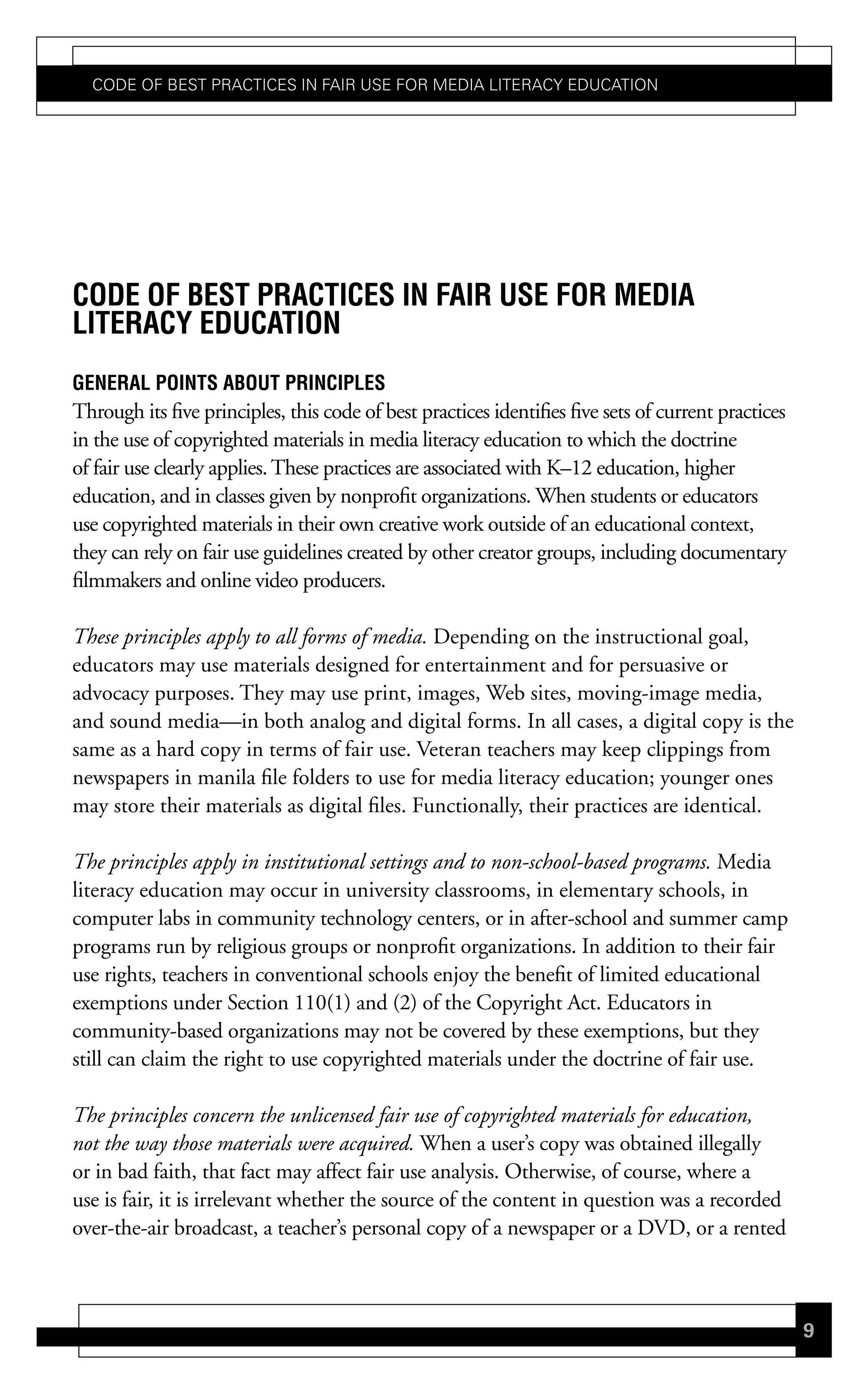 Code of Best PraCtiCes in fair Use for Media LiteraCy edUCation




code oF Best Practices in Fair use For media
LiteracY education
GeneraL Points aBout PrinciPLes
Through its five principles, this code of best practices identifies five sets of current practices
in the use of copyrighted materials in media literacy education to which the doctrine
of fair use clearly applies. These practices are associated with K–12 education, higher
education, and in classes given by nonprofit organizations. When students or educators
use copyrighted materials in their own creative work outside of an educational context,
they can rely on fair use guidelines created by other creator groups, including documentary
filmmakers and online video producers.

These principles apply to all forms of media. Depending on the instructional goal,
educators may use materials designed for entertainment and for persuasive or
advocacy purposes. They may use print, images, Web sites, moving-image media,
and sound media—in both analog and digital forms. In all cases, a digital copy is the
same as a hard copy in terms of fair use. Veteran teachers may keep clippings from
newspapers in manila file folders to use for media literacy education; younger ones
may store their materials as digital files. Functionally, their practices are identical.

The principles apply in institutional settings and to non-school-based programs. Media
literacy education may occur in university classrooms, in elementary schools, in
computer labs in community technology centers, or in after-school and summer camp
programs run by religious groups or nonprofit organizations. In addition to their fair
use rights, teachers in conventional schools enjoy the benefit of limited educational
exemptions under Section 110(1) and (2) of the Copyright Act. Educators in
community-based organizations may not be covered by these exemptions, but they
still can claim the right to use copyrighted materials under the doctrine of fair use.

The principles concern the unlicensed fair use of copyrighted materials for education,
not the way those materials were acquired. When a user’s copy was obtained illegally
or in bad faith, that fact may affect fair use analysis. Otherwise, of course, where a
use is fair, it is irrelevant whether the source of the content in question was a recorded
over-the-air broadcast, a teacher’s personal copy of a newspaper or a DVD, or a rented



                                                                                                     9
 