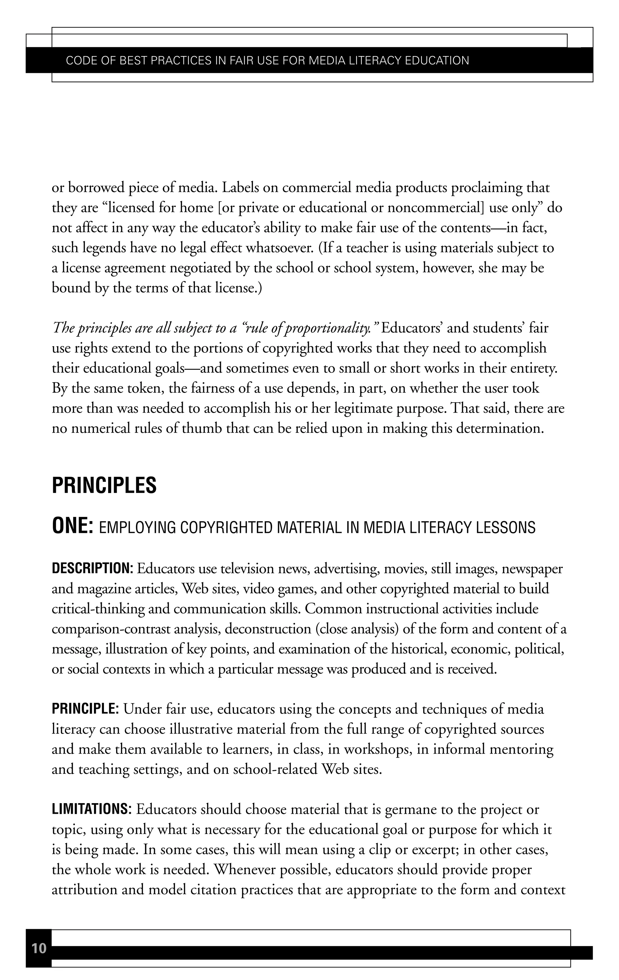 Code of Best PraCtiCes in fair Use for Media LiteraCy edUCation




     or borrowed piece of media. Labels on commercial media products proclaiming that
     they are “licensed for home [or private or educational or noncommercial] use only” do
     not affect in any way the educator’s ability to make fair use of the contents—in fact,
     such legends have no legal effect whatsoever. (If a teacher is using materials subject to
     a license agreement negotiated by the school or school system, however, she may be
     bound by the terms of that license.)

     The principles are all subject to a “rule of proportionality.” Educators’ and students’ fair
     use rights extend to the portions of copyrighted works that they need to accomplish
     their educational goals—and sometimes even to small or short works in their entirety.
     By the same token, the fairness of a use depends, in part, on whether the user took
     more than was needed to accomplish his or her legitimate purpose. That said, there are
     no numerical rules of thumb that can be relied upon in making this determination.


     PrinciPLes
     one: EMPLOYING COPYRIGHTED MATERIAL IN MEDIA LITERACY LESSONS
     descriPtion: Educators use television news, advertising, movies, still images, newspaper
     and magazine articles, Web sites, video games, and other copyrighted material to build
     critical-thinking and communication skills. Common instructional activities include
     comparison-contrast analysis, deconstruction (close analysis) of the form and content of a
     message, illustration of key points, and examination of the historical, economic, political,
     or social contexts in which a particular message was produced and is received.

     PrinciPLe: Under fair use, educators using the concepts and techniques of media
     literacy can choose illustrative material from the full range of copyrighted sources
     and make them available to learners, in class, in workshops, in informal mentoring
     and teaching settings, and on school-related Web sites.

     Limitations: Educators should choose material that is germane to the project or
     topic, using only what is necessary for the educational goal or purpose for which it
     is being made. In some cases, this will mean using a clip or excerpt; in other cases,
     the whole work is needed. Whenever possible, educators should provide proper
     attribution and model citation practices that are appropriate to the form and context


10
 