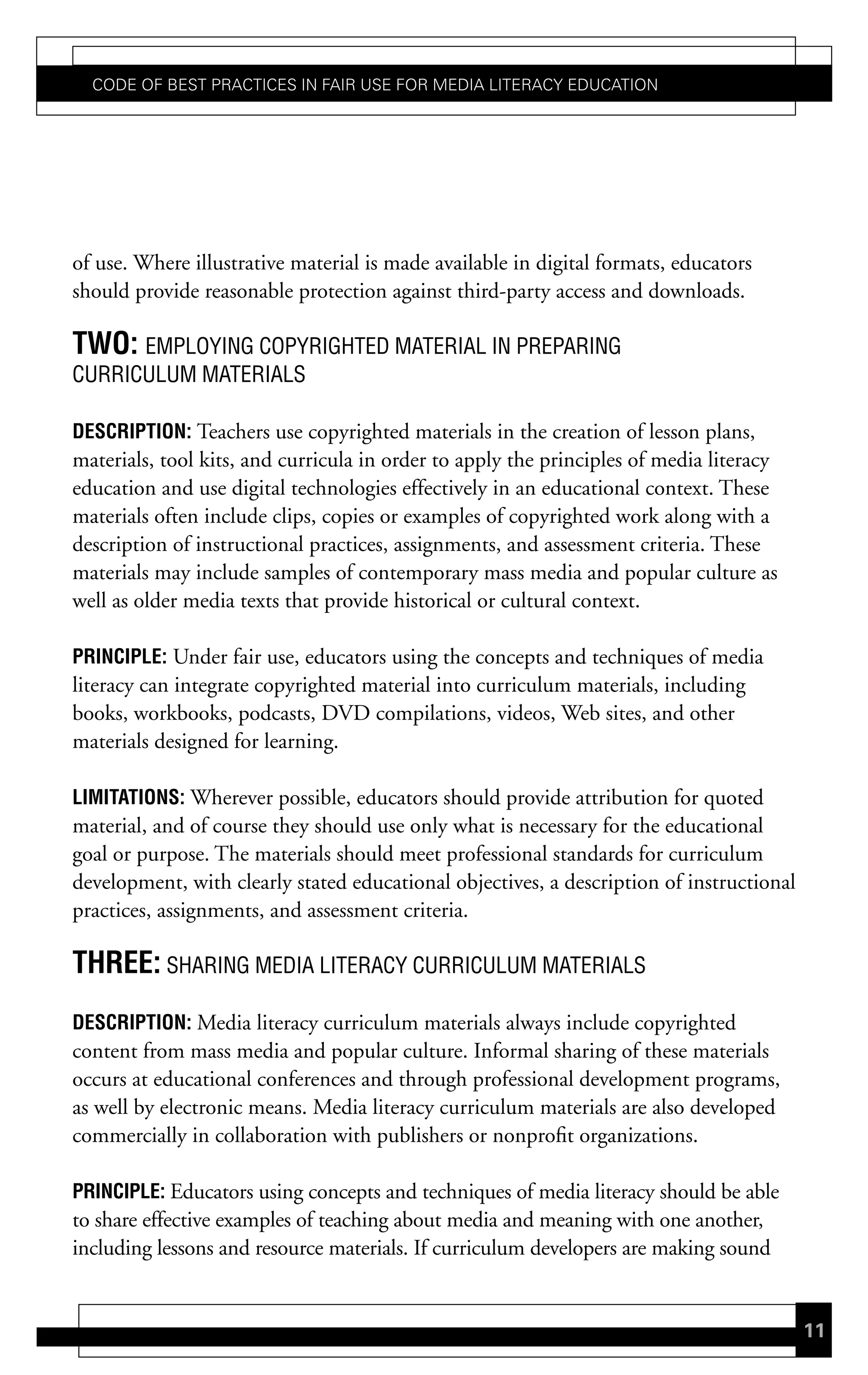 Code of Best PraCtiCes in fair Use for Media LiteraCy edUCation




of use. Where illustrative material is made available in digital formats, educators
should provide reasonable protection against third-party access and downloads.

tWo: EMPLOYING COPYRIGHTED MATERIAL IN PREPARING
CURRICULUM MATERIALS

descriPtion: Teachers use copyrighted materials in the creation of lesson plans,
materials, tool kits, and curricula in order to apply the principles of media literacy
education and use digital technologies effectively in an educational context. These
materials often include clips, copies or examples of copyrighted work along with a
description of instructional practices, assignments, and assessment criteria. These
materials may include samples of contemporary mass media and popular culture as
well as older media texts that provide historical or cultural context.

PrinciPLe: Under fair use, educators using the concepts and techniques of media
literacy can integrate copyrighted material into curriculum materials, including
books, workbooks, podcasts, DVD compilations, videos, Web sites, and other
materials designed for learning.

Limitations: Wherever possible, educators should provide attribution for quoted
material, and of course they should use only what is necessary for the educational
goal or purpose. The materials should meet professional standards for curriculum
development, with clearly stated educational objectives, a description of instructional
practices, assignments, and assessment criteria.

three: SHARING MEDIA LITERACY CURRICULUM MATERIALS
descriPtion: Media literacy curriculum materials always include copyrighted
content from mass media and popular culture. Informal sharing of these materials
occurs at educational conferences and through professional development programs,
as well by electronic means. Media literacy curriculum materials are also developed
commercially in collaboration with publishers or nonprofit organizations.

PrinciPLe: Educators using concepts and techniques of media literacy should be able
to share effective examples of teaching about media and meaning with one another,
including lessons and resource materials. If curriculum developers are making sound


                                                                                          11
 