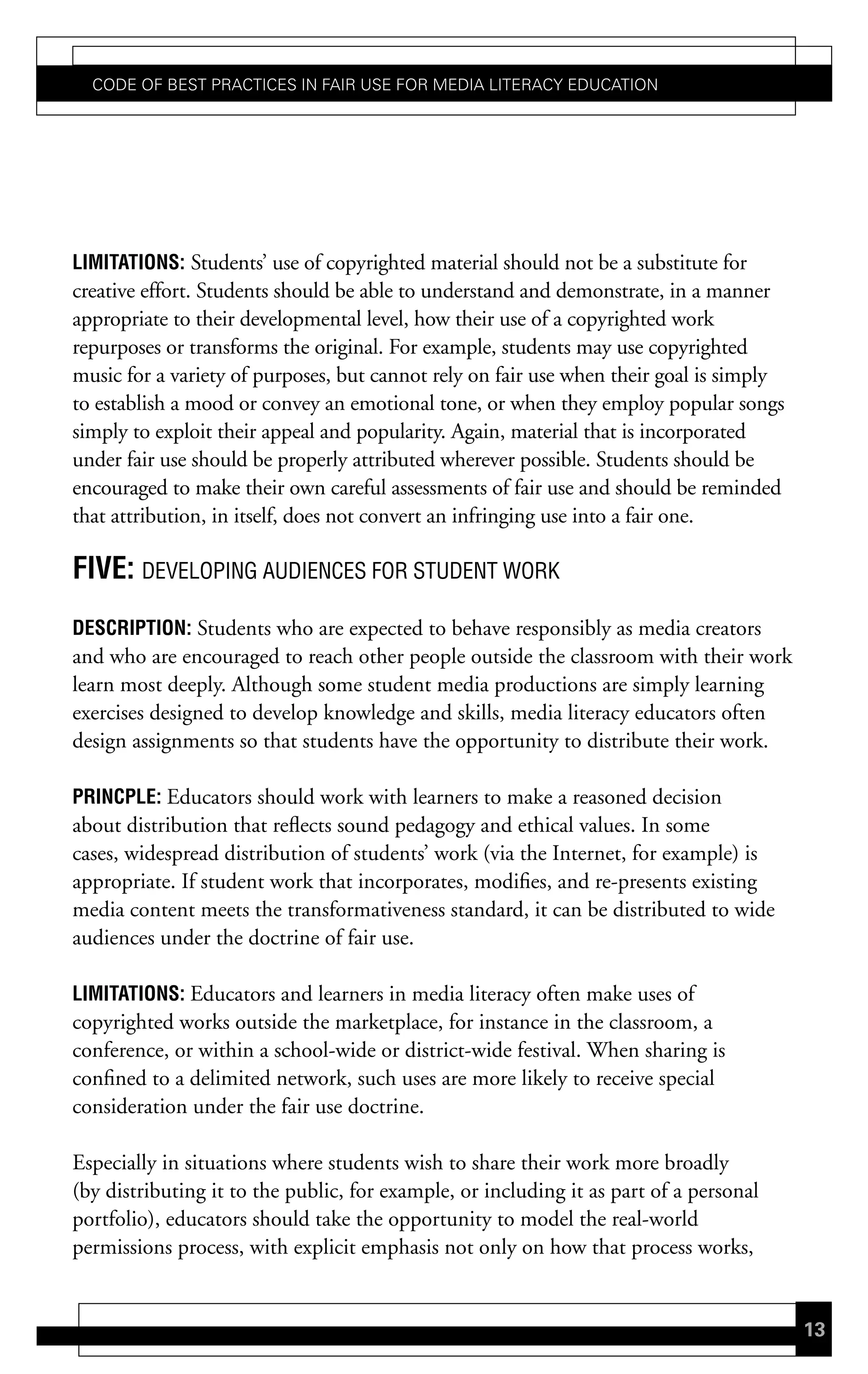 Code of Best PraCtiCes in fair Use for Media LiteraCy edUCation




Limitations: Students’ use of copyrighted material should not be a substitute for
creative effort. Students should be able to understand and demonstrate, in a manner
appropriate to their developmental level, how their use of a copyrighted work
repurposes or transforms the original. For example, students may use copyrighted
music for a variety of purposes, but cannot rely on fair use when their goal is simply
to establish a mood or convey an emotional tone, or when they employ popular songs
simply to exploit their appeal and popularity. Again, material that is incorporated
under fair use should be properly attributed wherever possible. Students should be
encouraged to make their own careful assessments of fair use and should be reminded
that attribution, in itself, does not convert an infringing use into a fair one.

Five: DEVELOPING AUDIENCES FOR STUDENT WORK
descriPtion: Students who are expected to behave responsibly as media creators
and who are encouraged to reach other people outside the classroom with their work
learn most deeply. Although some student media productions are simply learning
exercises designed to develop knowledge and skills, media literacy educators often
design assignments so that students have the opportunity to distribute their work.

PrincPLe: Educators should work with learners to make a reasoned decision
about distribution that reflects sound pedagogy and ethical values. In some
cases, widespread distribution of students’ work (via the Internet, for example) is
appropriate. If student work that incorporates, modifies, and re-presents existing
media content meets the transformativeness standard, it can be distributed to wide
audiences under the doctrine of fair use.

Limitations: Educators and learners in media literacy often make uses of
copyrighted works outside the marketplace, for instance in the classroom, a
conference, or within a school-wide or district-wide festival. When sharing is
confined to a delimited network, such uses are more likely to receive special
consideration under the fair use doctrine.

Especially in situations where students wish to share their work more broadly
(by distributing it to the public, for example, or including it as part of a personal
portfolio), educators should take the opportunity to model the real-world
permissions process, with explicit emphasis not only on how that process works,


                                                                                         13
 