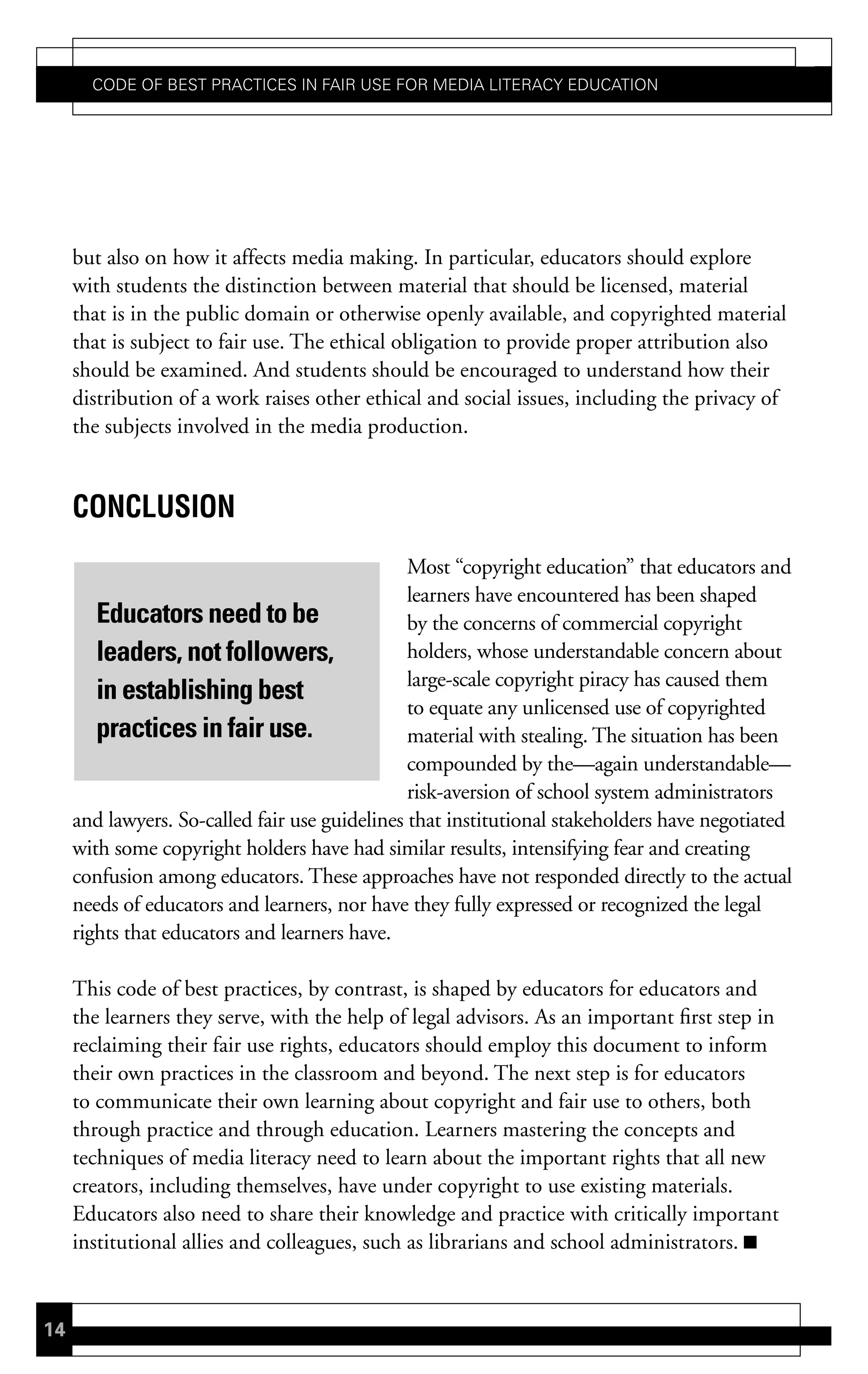 Code of Best PraCtiCes in fair Use for Media LiteraCy edUCation




     but also on how it affects media making. In particular, educators should explore
     with students the distinction between material that should be licensed, material
     that is in the public domain or otherwise openly available, and copyrighted material
     that is subject to fair use. The ethical obligation to provide proper attribution also
     should be examined. And students should be encouraged to understand how their
     distribution of a work raises other ethical and social issues, including the privacy of
     the subjects involved in the media production.


     concLusion
                                                Most “copyright education” that educators and
                                                learners have encountered has been shaped
        Educators need to be                    by the concerns of commercial copyright
        leaders, not followers,                 holders, whose understandable concern about
                                                large-scale copyright piracy has caused them
        in establishing best
                                                to equate any unlicensed use of copyrighted
        practices in fair use.                  material with stealing. The situation has been
                                                compounded by the—again understandable—
                                                risk-aversion of school system administrators
     and lawyers. So-called fair use guidelines that institutional stakeholders have negotiated
     with some copyright holders have had similar results, intensifying fear and creating
     confusion among educators. These approaches have not responded directly to the actual
     needs of educators and learners, nor have they fully expressed or recognized the legal
     rights that educators and learners have.

     This code of best practices, by contrast, is shaped by educators for educators and
     the learners they serve, with the help of legal advisors. As an important first step in
     reclaiming their fair use rights, educators should employ this document to inform
     their own practices in the classroom and beyond. The next step is for educators
     to communicate their own learning about copyright and fair use to others, both
     through practice and through education. Learners mastering the concepts and
     techniques of media literacy need to learn about the important rights that all new
     creators, including themselves, have under copyright to use existing materials.
     Educators also need to share their knowledge and practice with critically important
     institutional allies and colleagues, such as librarians and school administrators.


14
 