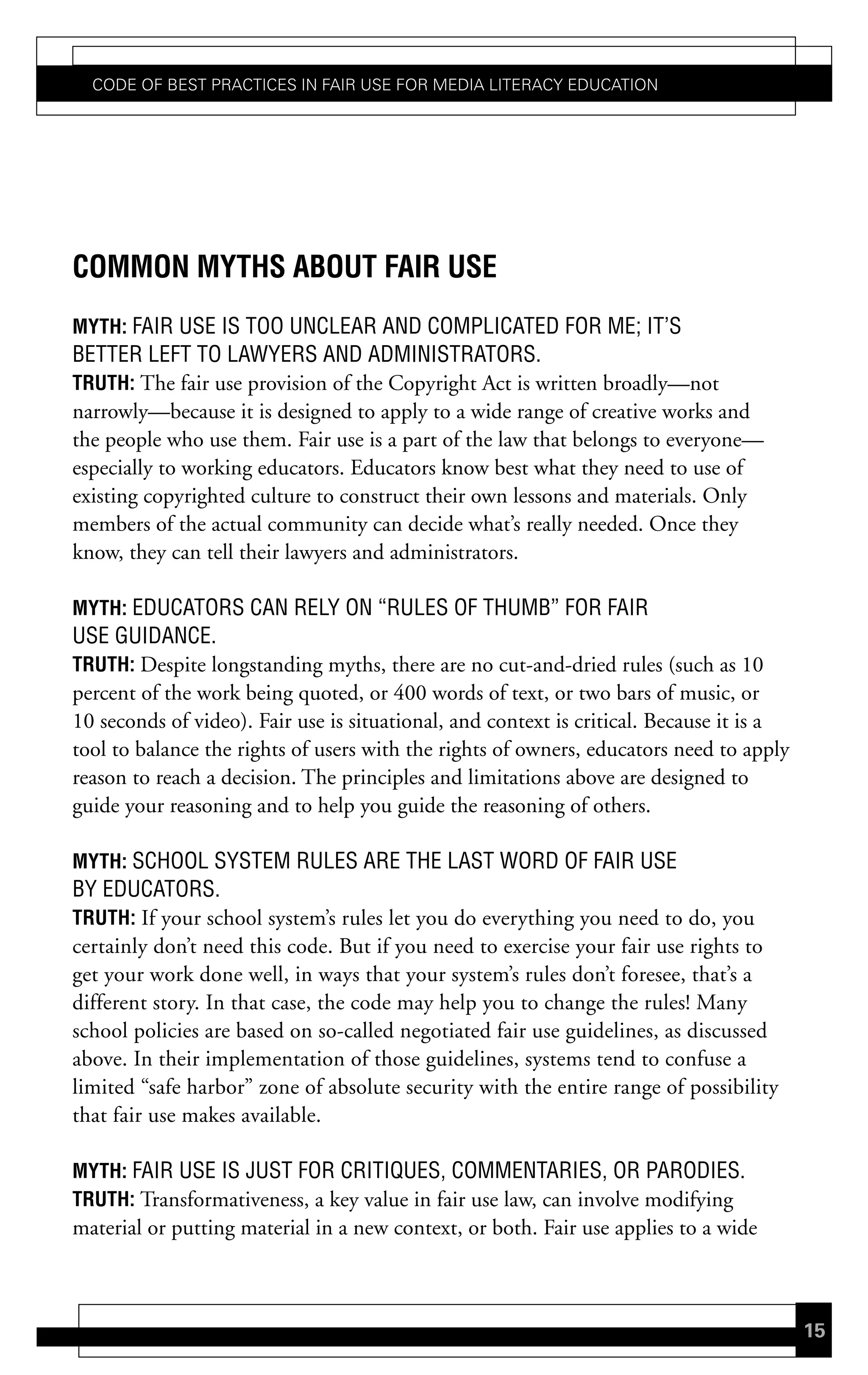Code of Best PraCtiCes in fair Use for Media LiteraCy edUCation




common mYths aBout Fair use
mYth: FAIR USE IS TOO UNCLEAR AND COMPLICATED FOR ME; IT’S
BETTER LEFT TO LAWYERS AND ADMINISTRATORS.
truth: The fair use provision of the Copyright Act is written broadly—not
narrowly—because it is designed to apply to a wide range of creative works and
the people who use them. Fair use is a part of the law that belongs to everyone—
especially to working educators. Educators know best what they need to use of
existing copyrighted culture to construct their own lessons and materials. Only
members of the actual community can decide what’s really needed. Once they
know, they can tell their lawyers and administrators.

mYth: EDUCATORS CAN RELY ON “RULES OF THUMB” FOR FAIR
USE GUIDANCE.
truth: Despite longstanding myths, there are no cut-and-dried rules (such as 10
percent of the work being quoted, or 400 words of text, or two bars of music, or
10 seconds of video). Fair use is situational, and context is critical. Because it is a
tool to balance the rights of users with the rights of owners, educators need to apply
reason to reach a decision. The principles and limitations above are designed to
guide your reasoning and to help you guide the reasoning of others.

mYth: SCHOOL SYSTEM RULES ARE THE LAST WORD OF FAIR USE
BY EDUCATORS.
truth: If your school system’s rules let you do everything you need to do, you
certainly don’t need this code. But if you need to exercise your fair use rights to
get your work done well, in ways that your system’s rules don’t foresee, that’s a
different story. In that case, the code may help you to change the rules! Many
school policies are based on so-called negotiated fair use guidelines, as discussed
above. In their implementation of those guidelines, systems tend to confuse a
limited “safe harbor” zone of absolute security with the entire range of possibility
that fair use makes available.

mYth: FAIR USE IS JUST FOR CRITIQUES, COMMENTARIES, OR PARODIES.
truth: Transformativeness, a key value in fair use law, can involve modifying
material or putting material in a new context, or both. Fair use applies to a wide



                                                                                          15
 