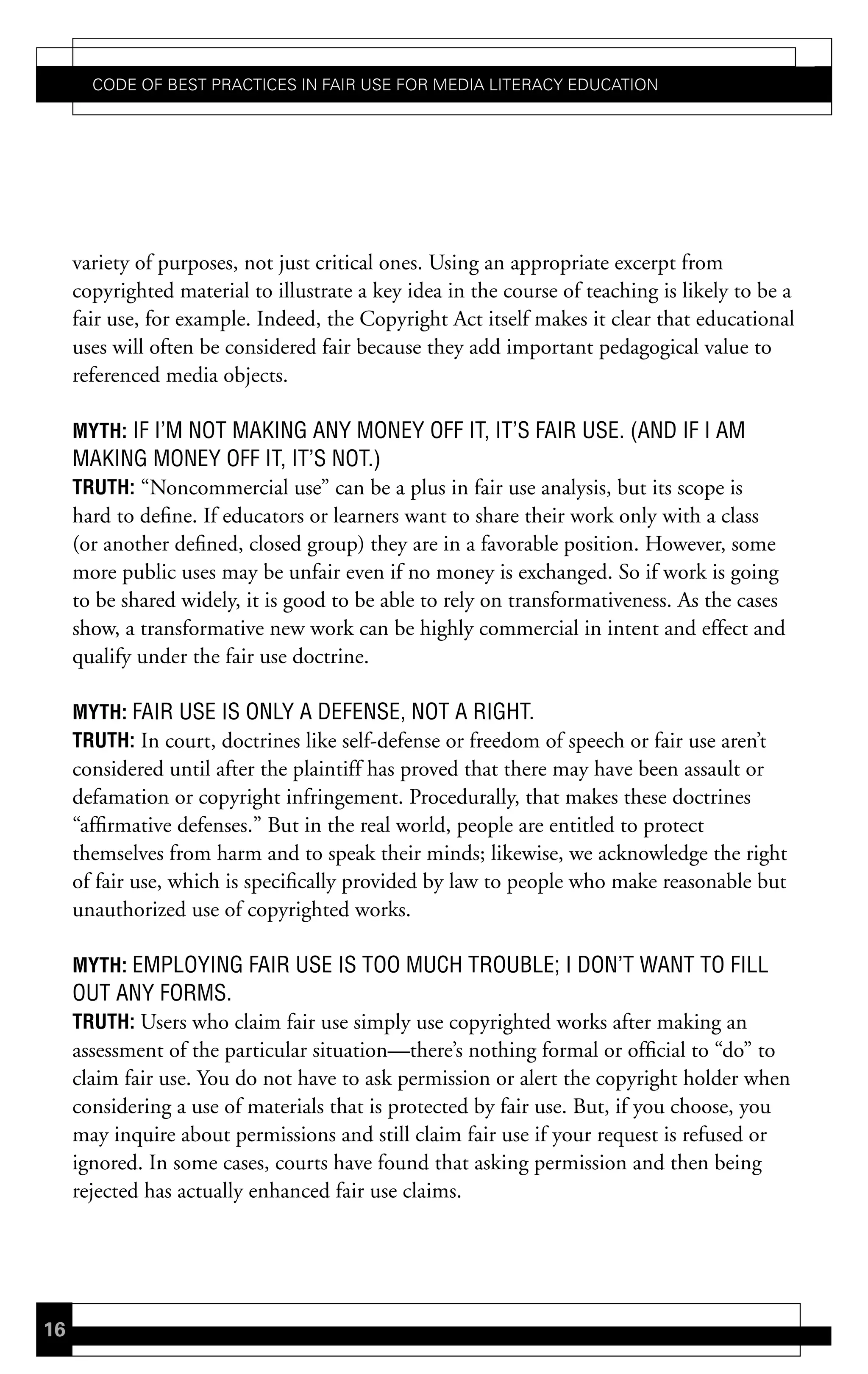 Code of Best PraCtiCes in fair Use for Media LiteraCy edUCation




     variety of purposes, not just critical ones. Using an appropriate excerpt from
     copyrighted material to illustrate a key idea in the course of teaching is likely to be a
     fair use, for example. Indeed, the Copyright Act itself makes it clear that educational
     uses will often be considered fair because they add important pedagogical value to
     referenced media objects.

     mYth: IF I’M NOT MAKING ANY MONEY OFF IT, IT’S FAIR USE. (AND IF I AM
     MAKING MONEY OFF IT, IT’S NOT.)
     truth: “Noncommercial use” can be a plus in fair use analysis, but its scope is
     hard to define. If educators or learners want to share their work only with a class
     (or another defined, closed group) they are in a favorable position. However, some
     more public uses may be unfair even if no money is exchanged. So if work is going
     to be shared widely, it is good to be able to rely on transformativeness. As the cases
     show, a transformative new work can be highly commercial in intent and effect and
     qualify under the fair use doctrine.

     mYth: FAIR USE IS ONLY A DEFENSE, NOT A RIGHT.
     truth: In court, doctrines like self-defense or freedom of speech or fair use aren’t
     considered until after the plaintiff has proved that there may have been assault or
     defamation or copyright infringement. Procedurally, that makes these doctrines
     “affirmative defenses.” But in the real world, people are entitled to protect
     themselves from harm and to speak their minds; likewise, we acknowledge the right
     of fair use, which is specifically provided by law to people who make reasonable but
     unauthorized use of copyrighted works.

     mYth: EMPLOYING FAIR USE IS TOO MUCH TROUBLE; I DON’T WANT TO FILL
     OUT ANY FORMS.
     truth: Users who claim fair use simply use copyrighted works after making an
     assessment of the particular situation—there’s nothing formal or official to “do” to
     claim fair use. You do not have to ask permission or alert the copyright holder when
     considering a use of materials that is protected by fair use. But, if you choose, you
     may inquire about permissions and still claim fair use if your request is refused or
     ignored. In some cases, courts have found that asking permission and then being
     rejected has actually enhanced fair use claims.




16
 