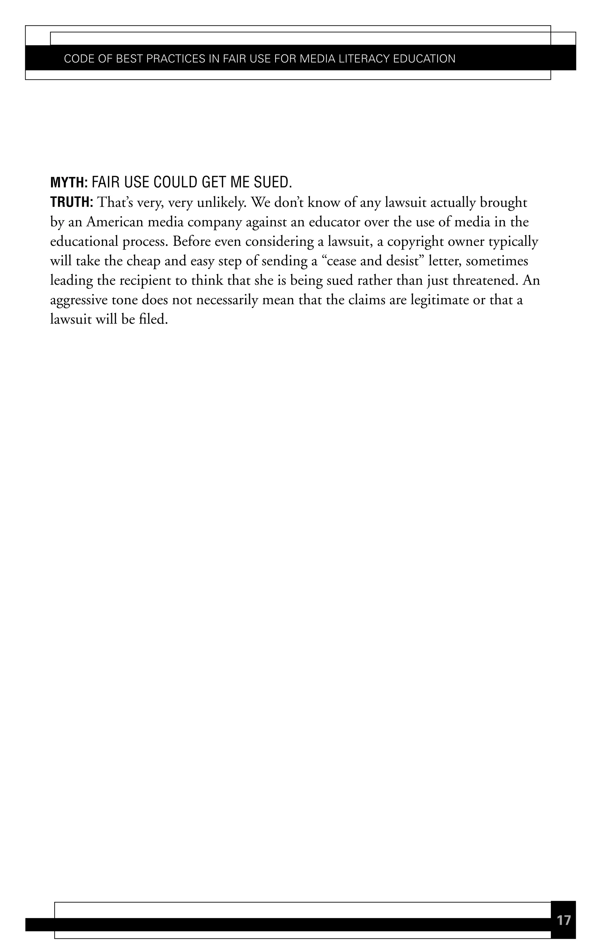 Code of Best PraCtiCes in fair Use for Media LiteraCy edUCation




mYth: FAIR USE COULD GET ME SUED.
truth: That’s very, very unlikely. We don’t know of any lawsuit actually brought
by an American media company against an educator over the use of media in the
educational process. Before even considering a lawsuit, a copyright owner typically
will take the cheap and easy step of sending a “cease and desist” letter, sometimes
leading the recipient to think that she is being sued rather than just threatened. An
aggressive tone does not necessarily mean that the claims are legitimate or that a
lawsuit will be filed.




                                                                                        17
 