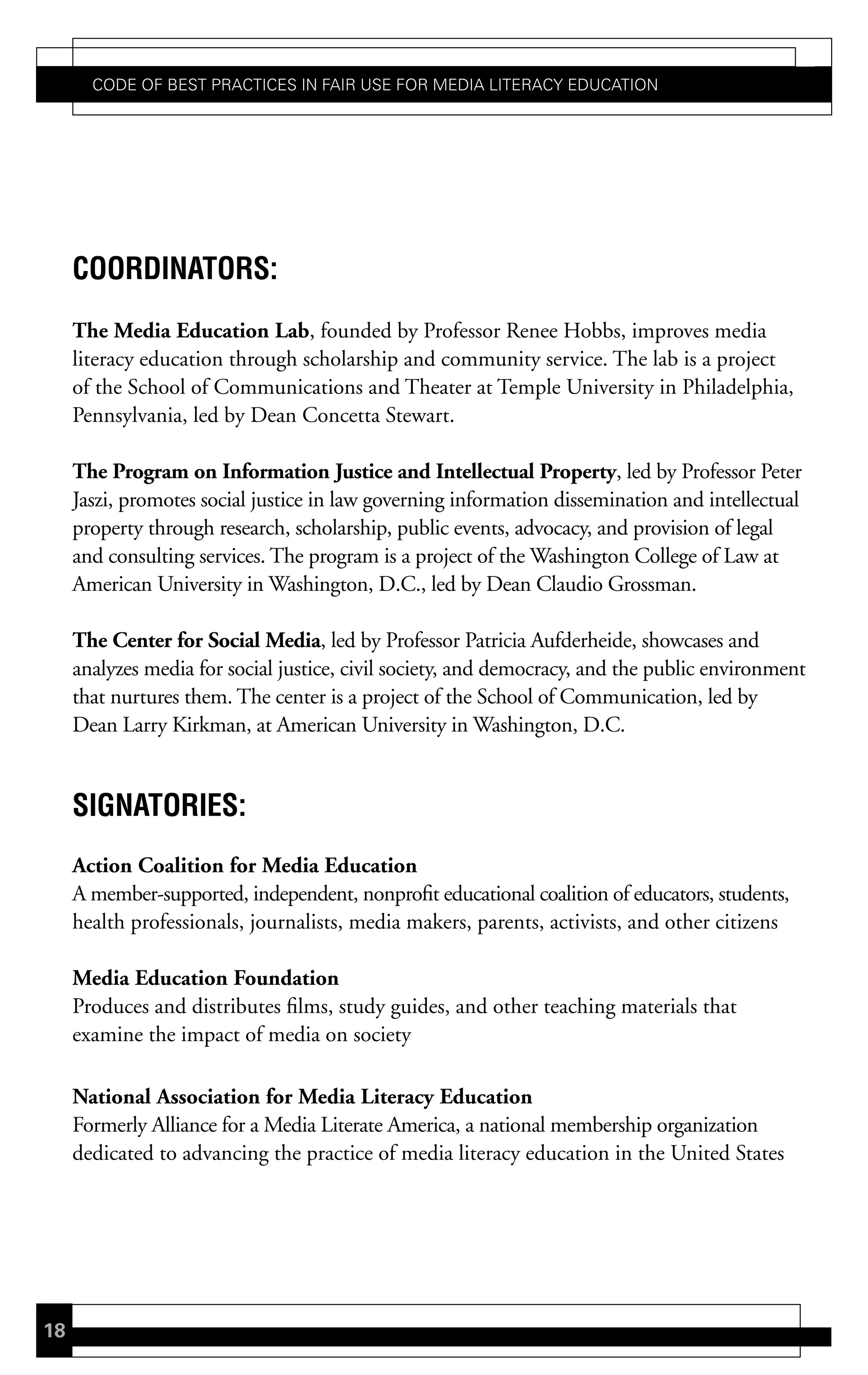 Code of Best PraCtiCes in fair Use for Media LiteraCy edUCation




     coordinators:
     The Media Education Lab, founded by Professor Renee Hobbs, improves media
     literacy education through scholarship and community service. The lab is a project
     of the School of Communications and Theater at Temple University in Philadelphia,
     Pennsylvania, led by Dean Concetta Stewart.

     The Program on Information Justice and Intellectual Property, led by Professor Peter
     Jaszi, promotes social justice in law governing information dissemination and intellectual
     property through research, scholarship, public events, advocacy, and provision of legal
     and consulting services. The program is a project of the Washington College of Law at
     American University in Washington, D.C., led by Dean Claudio Grossman.

     The Center for Social Media, led by Professor Patricia Aufderheide, showcases and
     analyzes media for social justice, civil society, and democracy, and the public environment
     that nurtures them. The center is a project of the School of Communication, led by
     Dean Larry Kirkman, at American University in Washington, D.C.


     siGnatories:
     Action Coalition for Media Education
     A member-supported, independent, nonprofit educational coalition of educators, students,
     health professionals, journalists, media makers, parents, activists, and other citizens

     Media Education Foundation
     Produces and distributes films, study guides, and other teaching materials that
     examine the impact of media on society

     National Association for Media Literacy Education
     Formerly Alliance for a Media Literate America, a national membership organization
     dedicated to advancing the practice of media literacy education in the United States




18
 