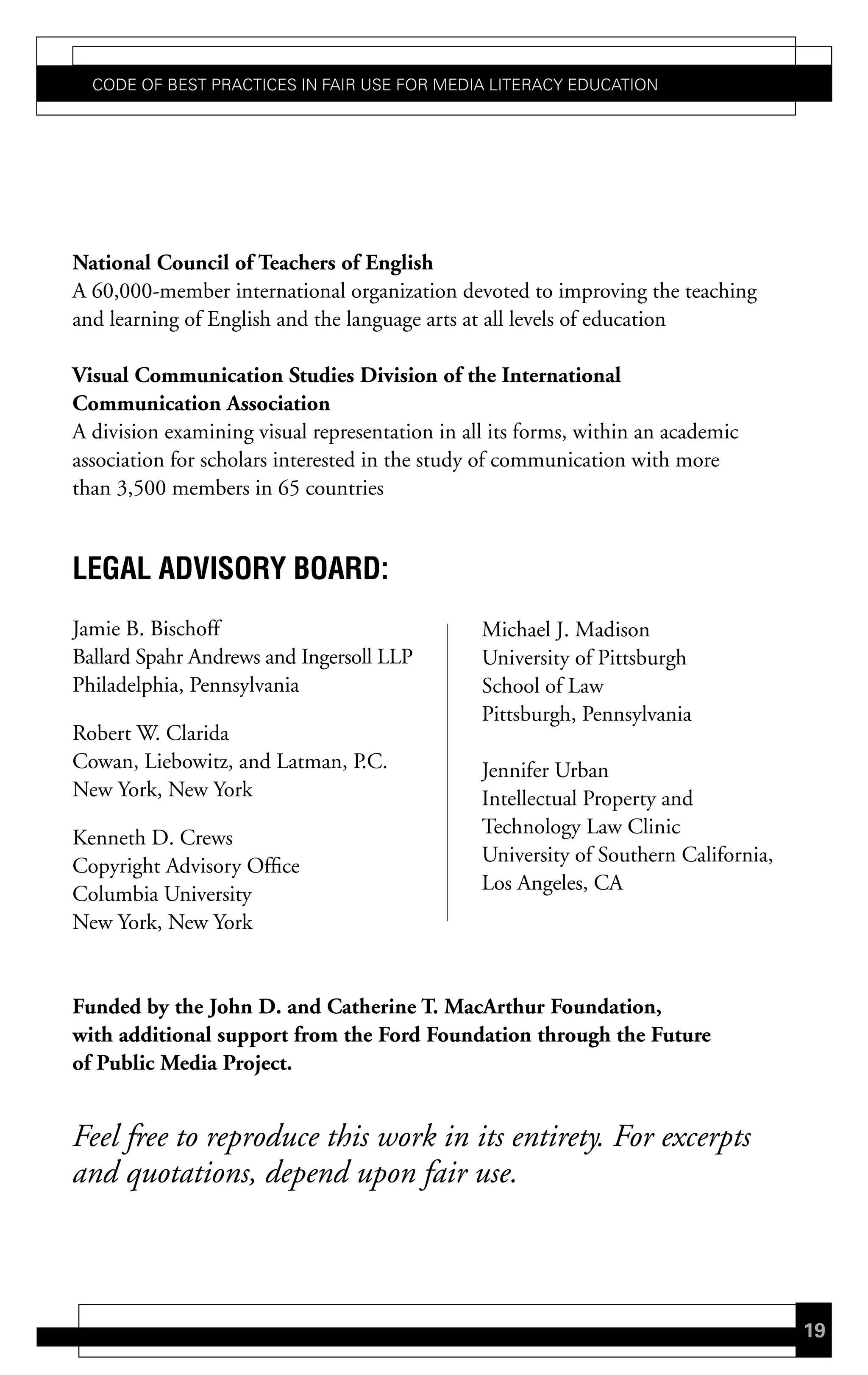 Code of Best PraCtiCes in fair Use for Media LiteraCy edUCation




National Council of Teachers of English
A 60,000-member international organization devoted to improving the teaching
and learning of English and the language arts at all levels of education

Visual Communication Studies Division of the International
Communication Association
A division examining visual representation in all its forms, within an academic
association for scholars interested in the study of communication with more
than 3,500 members in 65 countries


LeGaL advisorY Board:
Jamie B. Bischoff                               Michael J. Madison
Ballard Spahr Andrews and Ingersoll LLP         University of Pittsburgh
Philadelphia, Pennsylvania                      School of Law
                                                Pittsburgh, Pennsylvania
Robert W. Clarida
Cowan, Liebowitz, and Latman, P.C.              Jennifer Urban
New York, New York                              Intellectual Property and
                                                Technology Law Clinic
Kenneth D. Crews
                                                University of Southern California,
Copyright Advisory Office
                                                Los Angeles, CA
Columbia University
New York, New York


Funded by the John D. and Catherine T. MacArthur Foundation,
with additional support from the Ford Foundation through the Future
of Public Media Project.


Feel free to reproduce this work in its entirety. For excerpts
and quotations, depend upon fair use.



                                                                                     19
 
