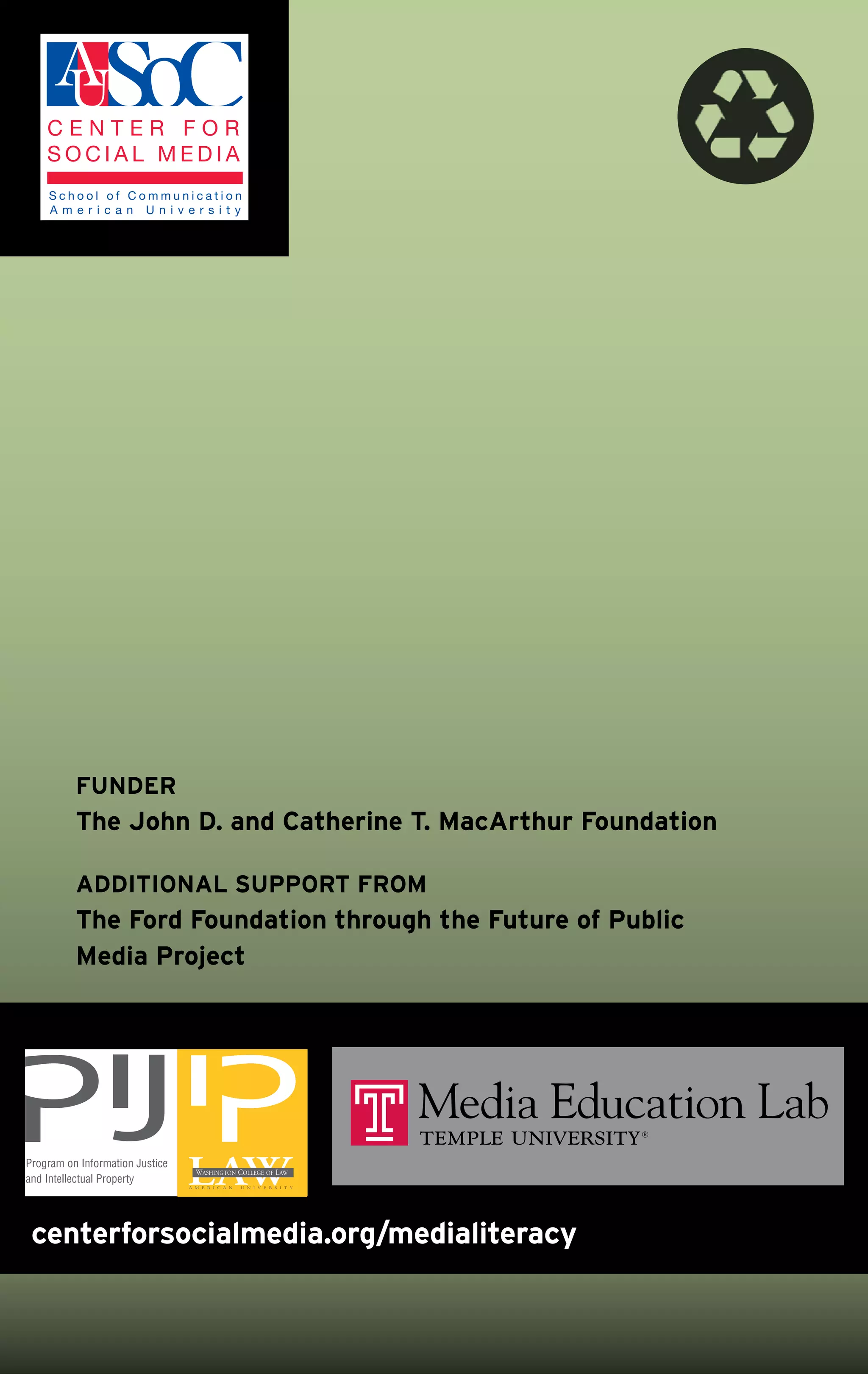 FuNDEr
          The John D. and Catherine T. MacArthur Foundation

          ADDITIoNAL SupporT FroM
          The Ford Foundation through the Future of public
          Media project




Program on Information Justice
and Intellectual Property




 centerforsocialmedia.org/medialiteracy
 