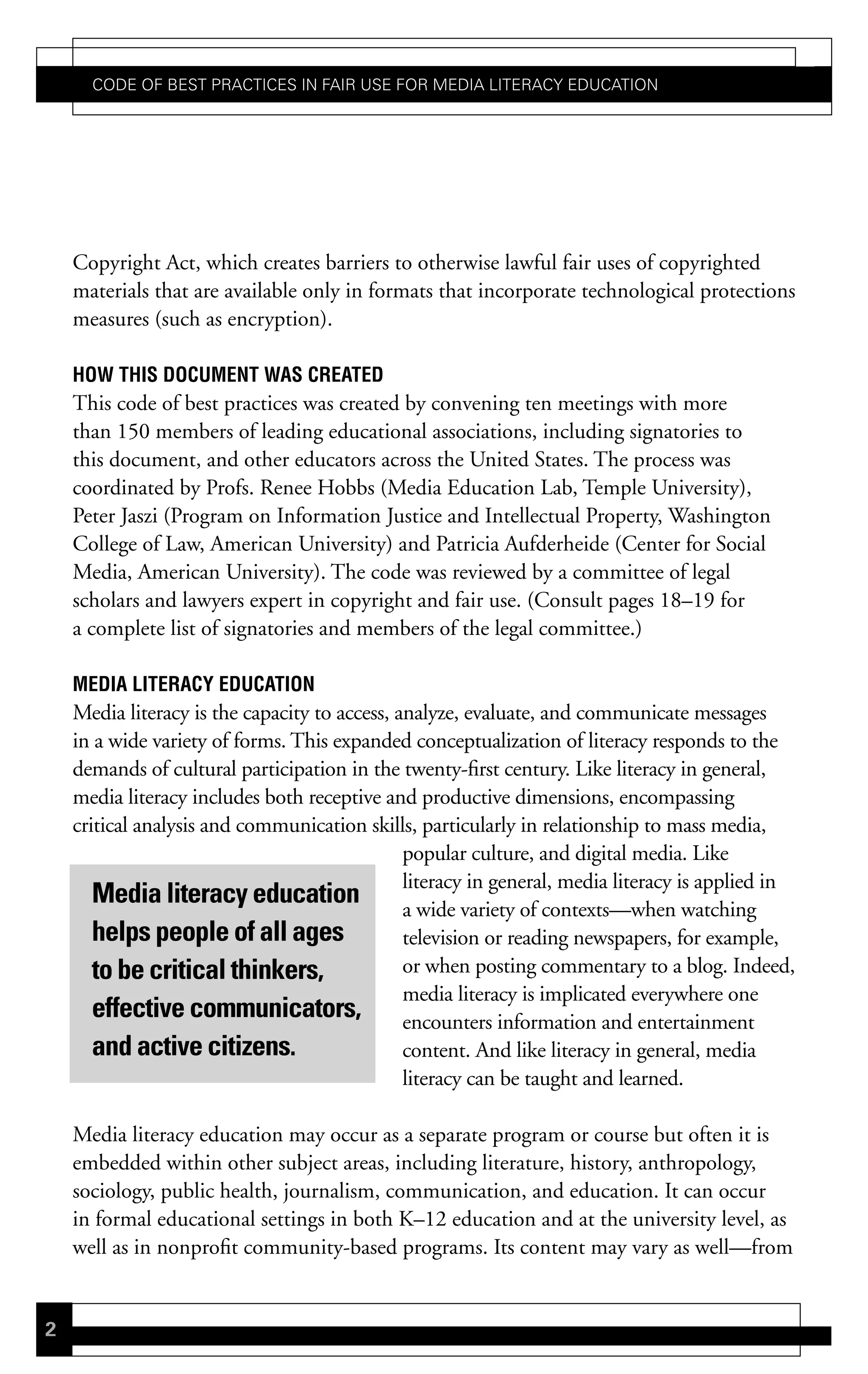 Code of Best PraCtiCes in fair Use for Media LiteraCy edUCation




    Copyright Act, which creates barriers to otherwise lawful fair uses of copyrighted
    materials that are available only in formats that incorporate technological protections
    measures (such as encryption).

    hoW this document Was created
    This code of best practices was created by convening ten meetings with more
    than 150 members of leading educational associations, including signatories to
    this document, and other educators across the United States. The process was
    coordinated by Profs. Renee Hobbs (Media Education Lab, Temple University),
    Peter Jaszi (Program on Information Justice and Intellectual Property, Washington
    College of Law, American University) and Patricia Aufderheide (Center for Social
    Media, American University). The code was reviewed by a committee of legal
    scholars and lawyers expert in copyright and fair use. (Consult pages 18–19 for
    a complete list of signatories and members of the legal committee.)

    media LiteracY education
    Media literacy is the capacity to access, analyze, evaluate, and communicate messages
    in a wide variety of forms. This expanded conceptualization of literacy responds to the
    demands of cultural participation in the twenty-first century. Like literacy in general,
    media literacy includes both receptive and productive dimensions, encompassing
    critical analysis and communication skills, particularly in relationship to mass media,
                                               popular culture, and digital media. Like
                                               literacy in general, media literacy is applied in
       Media literacy education                a wide variety of contexts—when watching
       helps people of all ages                television or reading newspapers, for example,
       to be critical thinkers,                or when posting commentary to a blog. Indeed,
                                               media literacy is implicated everywhere one
       effective communicators, encounters information and entertainment
       and active citizens.                    content. And like literacy in general, media
                                               literacy can be taught and learned.

    Media literacy education may occur as a separate program or course but often it is
    embedded within other subject areas, including literature, history, anthropology,
    sociology, public health, journalism, communication, and education. It can occur
    in formal educational settings in both K–12 education and at the university level, as
    well as in nonprofit community-based programs. Its content may vary as well—from


2
 