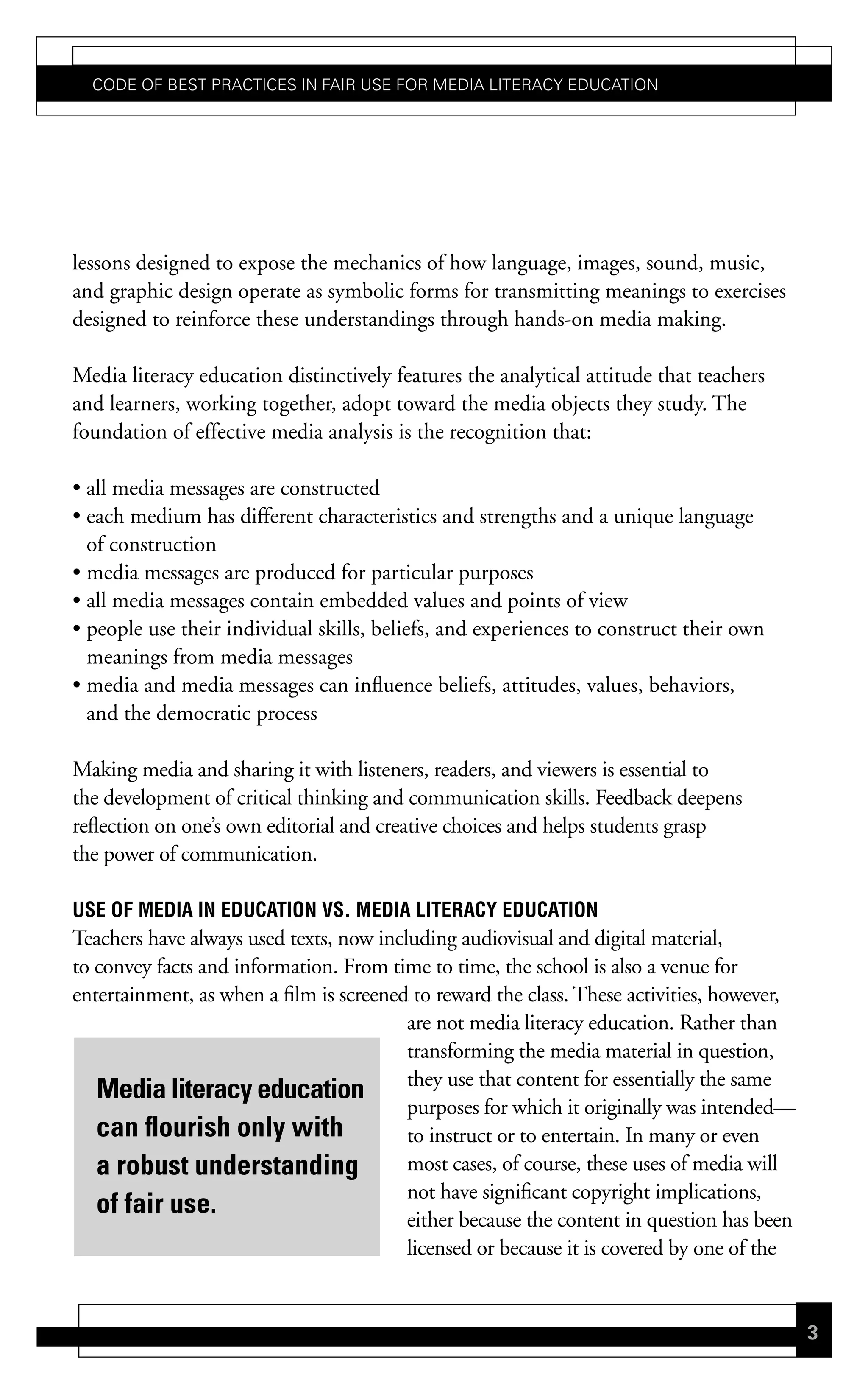 Code of Best PraCtiCes in fair Use for Media LiteraCy edUCation




lessons designed to expose the mechanics of how language, images, sound, music,
and graphic design operate as symbolic forms for transmitting meanings to exercises
designed to reinforce these understandings through hands-on media making.

Media literacy education distinctively features the analytical attitude that teachers
and learners, working together, adopt toward the media objects they study. The
foundation of effective media analysis is the recognition that:

• all media messages are constructed
• each medium has different characteristics and strengths and a unique language
  of construction
• media messages are produced for particular purposes
• all media messages contain embedded values and points of view
• people use their individual skills, beliefs, and experiences to construct their own
  meanings from media messages
• media and media messages can influence beliefs, attitudes, values, behaviors,
  and the democratic process

Making media and sharing it with listeners, readers, and viewers is essential to
the development of critical thinking and communication skills. Feedback deepens
reflection on one’s own editorial and creative choices and helps students grasp
the power of communication.

use oF media in education vs. media LiteracY education
Teachers have always used texts, now including audiovisual and digital material,
to convey facts and information. From time to time, the school is also a venue for
entertainment, as when a film is screened to reward the class. These activities, however,
                                         are not media literacy education. Rather than
                                         transforming the media material in question,
                                         they use that content for essentially the same
   Media literacy education
                                         purposes for which it originally was intended—
   can flourish only with                to instruct or to entertain. In many or even
   a robust understanding                most cases, of course, these uses of media will
                                         not have significant copyright implications,
   of fair use.                          either because the content in question has been
                                         licensed or because it is covered by one of the


                                                                                            3
 